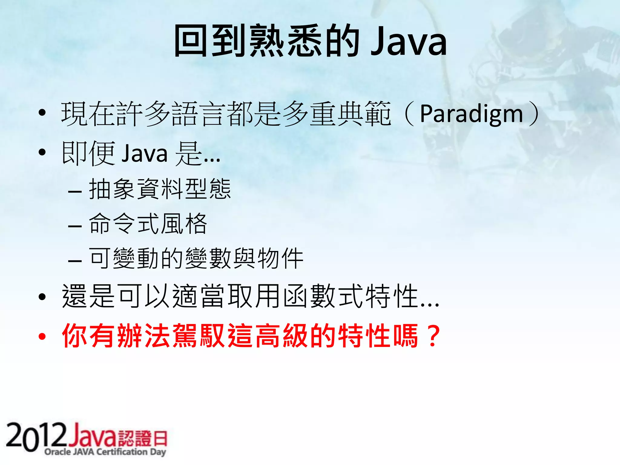 回到熟悉的 Java • 現在許多語言都是多重典範（Paradigm） • 即便 Java 是… – 抽象資料型態 – 命令式風格 – 可變動的變數與物件 • 還是可以適當取用函數式特性… • 你有辦法駕馭這高級的特性嗎？ 