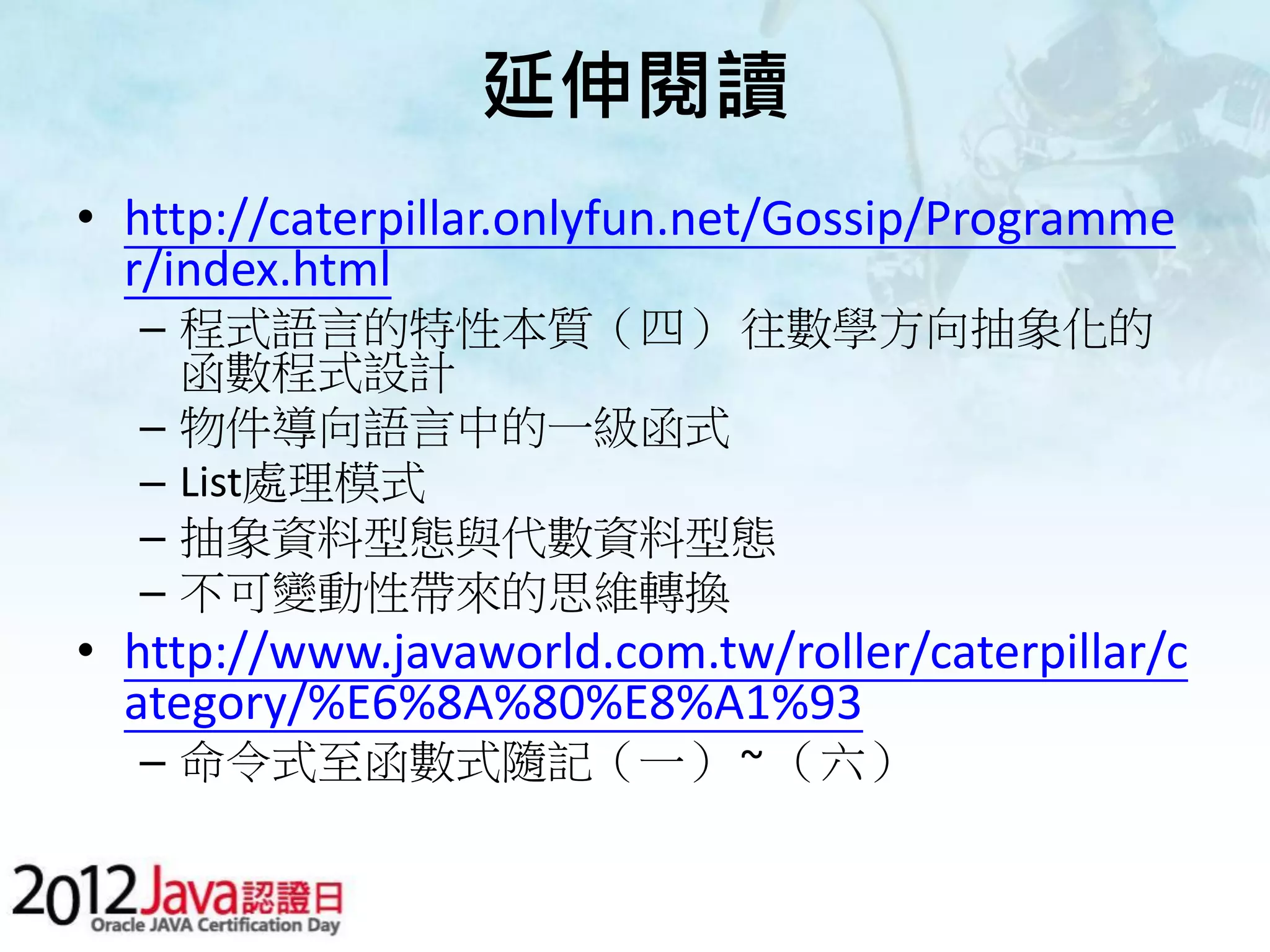 延伸閱讀 • http://caterpillar.onlyfun.net/Gossip/Programme r/index.html – 程式語言的特性本質（四） 往數學方向抽象化的 函數程式設計 – 物件導向語言中的一級函式 – List處理模式 – 抽象資料型態與代數資料型態 – 不可變動性帶來的思維轉換 • http://www.javaworld.com.tw/roller/caterpillar/c ategory/%E6%8A%80%E8%A1%93 – 命令式至函數式隨記（一） ~ （六） 
