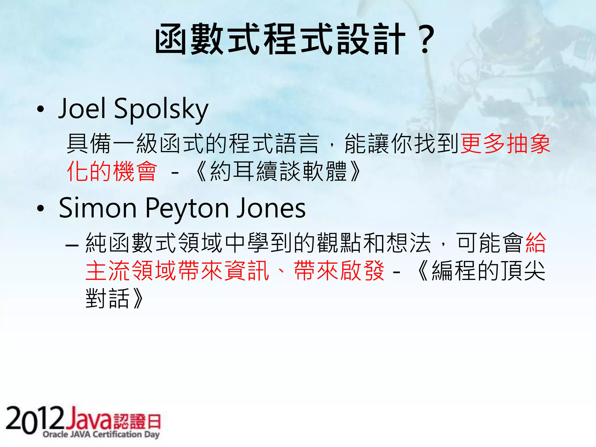 函數式程式設計？ • Joel Spolsky 具備一級函式的程式語言，能讓你找到更多抽象 化的機會 - 《約耳續談軟體》 • Simon Peyton Jones – 純函數式領域中學到的觀點和想法，可能會給 主流領域帶來資訊、帶來啟發 - 《編程的頂尖 對話》 