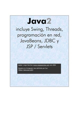 Java2
incluye Swing, Threads,
 programación en red,
  JavaBeans, JDBC y
     JSP / Servlets


 Autor: Jorge Sánchez (www.jorgesanchez.net) año 2004

 Basado en el lenguaje Java definido por Sun
 (http://java.sun.com)
 