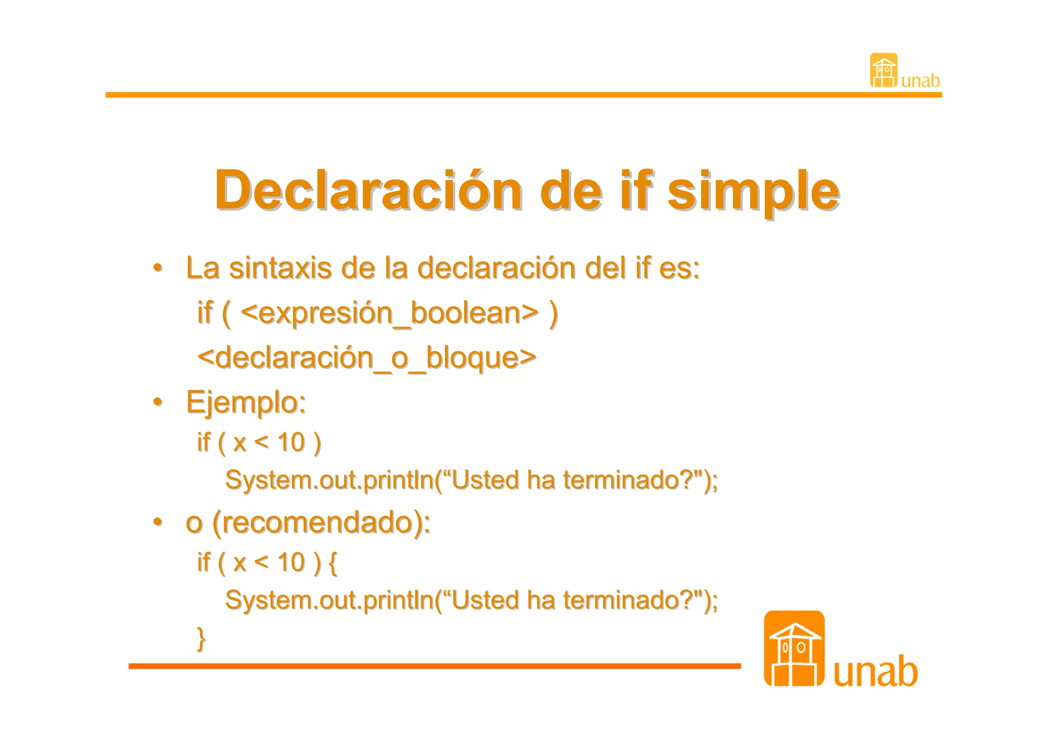 Declaración de if simple
• La sintaxis de la declaración del if es:
   if ( <expresión_boolean> )
   <declaración_o_bloque>
• Ejemplo:
   if ( x < 10 )
       System.out.println(“Usted ha terminado?");
• o (recomendado):
   if ( x < 10 ) {
       System.out.println(“Usted ha terminado?");
   }
 