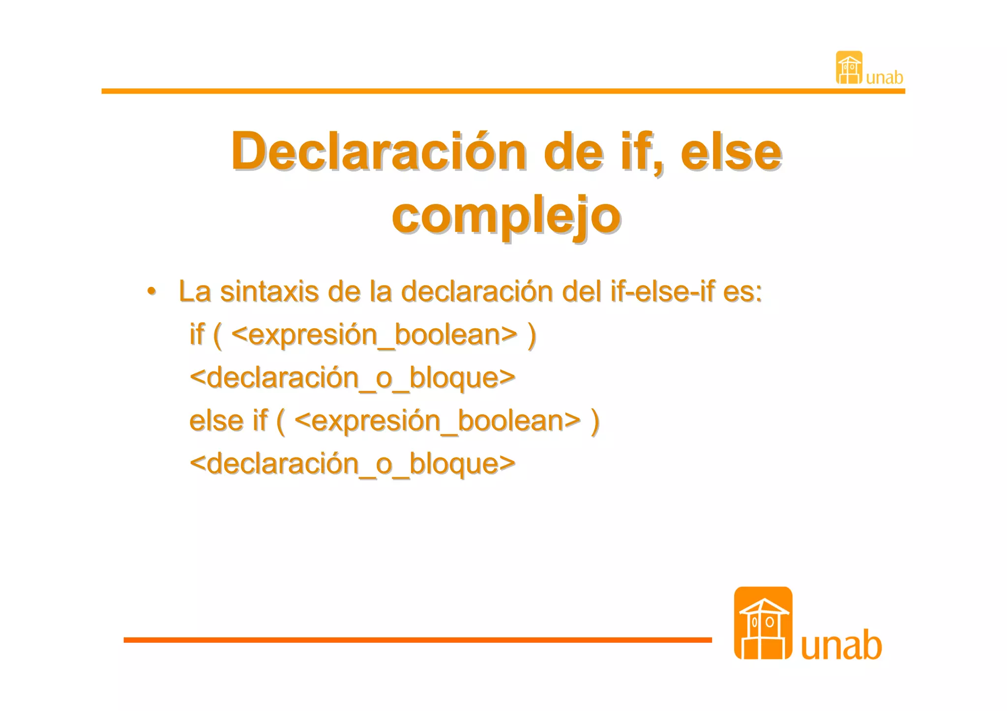 Declaración de if, else
            complejo
• La sintaxis de la declaración del if-else-if es:
   if ( <expresión_boolean> )
   <declaración_o_bloque>
   else if ( <expresión_boolean> )
   <declaración_o_bloque>
 