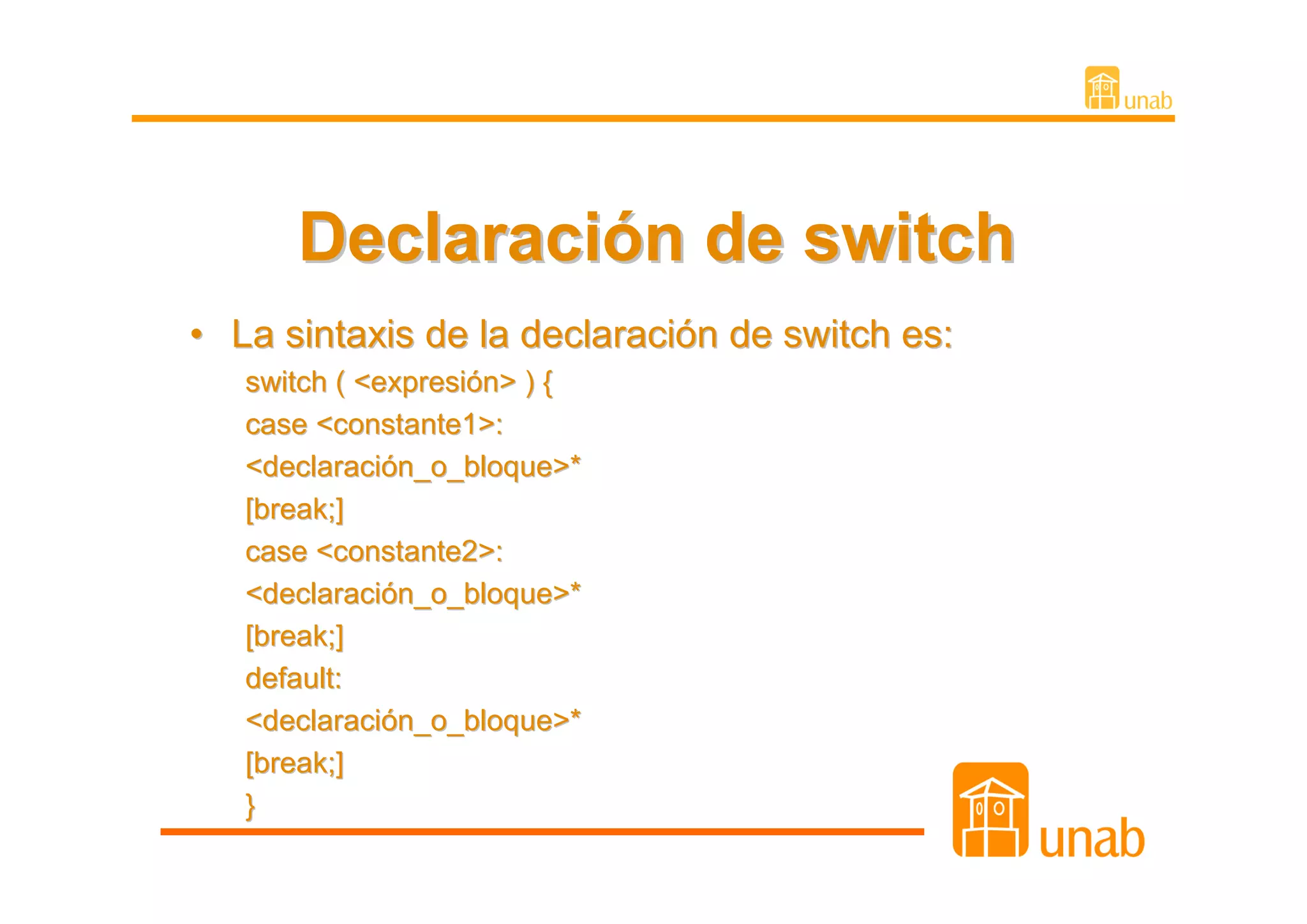 Declaración de switch
• La sintaxis de la declaración de switch es:
   switch ( <expresión> ) {
   case <constante1>:
   <declaración_o_bloque>*
   [break;]
   case <constante2>:
   <declaración_o_bloque>*
   [break;]
   default:
   <declaración_o_bloque>*
   [break;]
   }
 