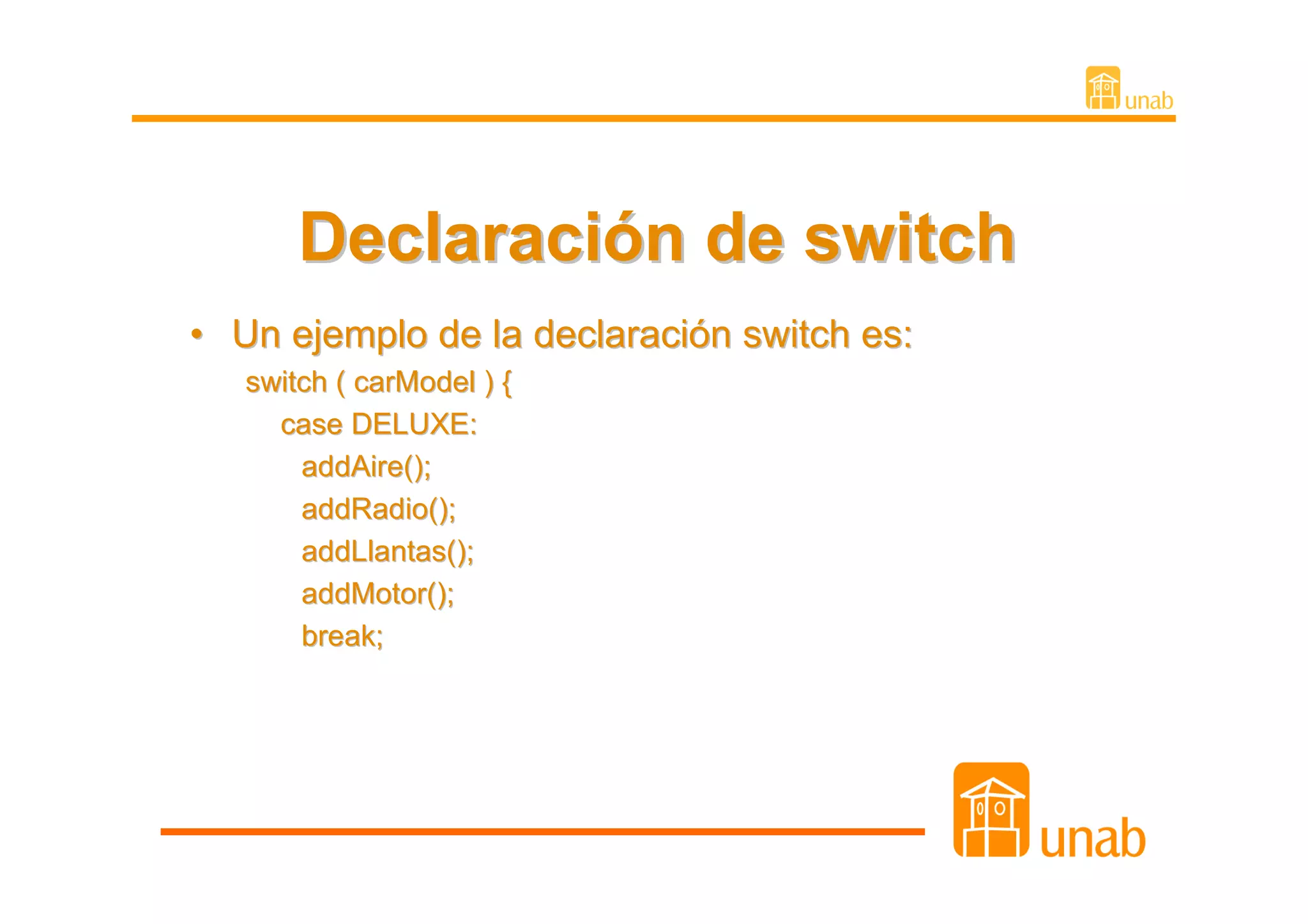 Declaración de switch
• Un ejemplo de la declaración switch es:
   switch ( carModel ) {
     case DELUXE:
       addAire();
       addRadio();
       addLlantas();
       addMotor();
       break;
 
