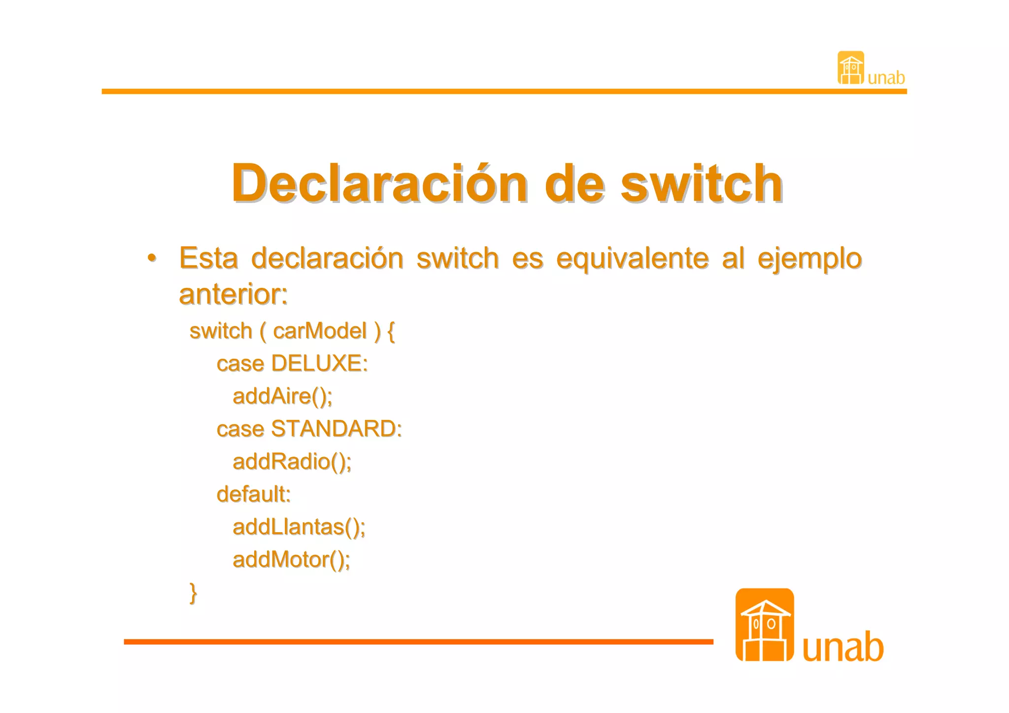 Declaración de switch
• Esta declaración switch es equivalente al ejemplo
  anterior:
   switch ( carModel ) {
     case DELUXE:
       addAire();
     case STANDARD:
       addRadio();
     default:
       addLlantas();
       addMotor();
   }
 