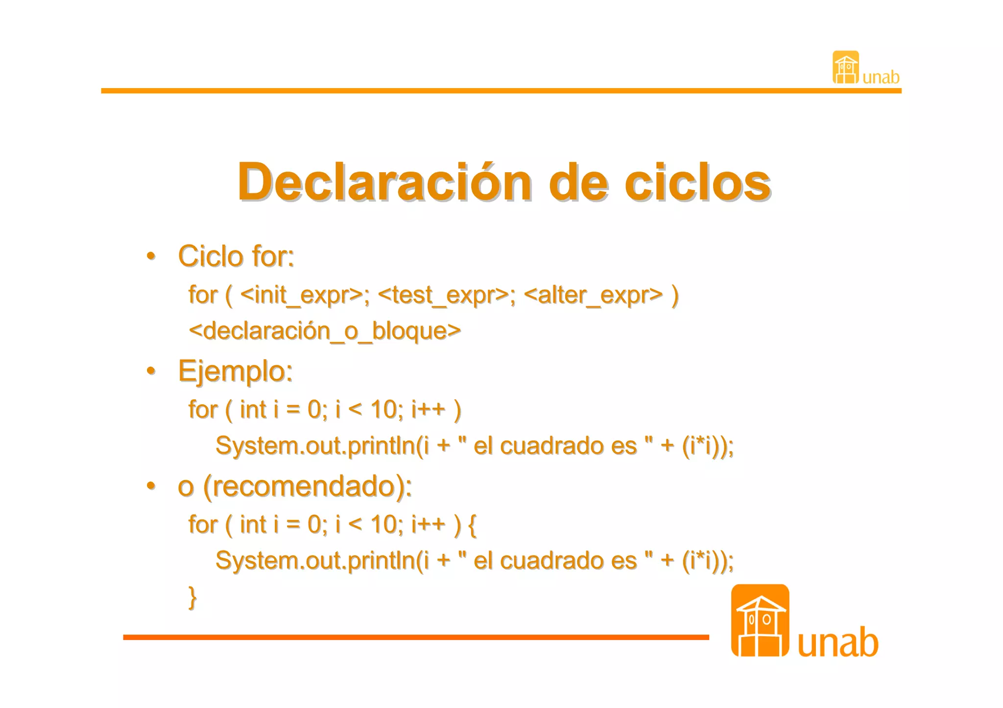 Declaración de ciclos
• Ciclo for:
   for ( <init_expr>; <test_expr>; <alter_expr> )
   <declaración_o_bloque>
• Ejemplo:
   for ( int i = 0; i < 10; i++ )
      System.out.println(i + " el cuadrado es " + (i*i));
• o (recomendado):
   for ( int i = 0; i < 10; i++ ) {
      System.out.println(i + " el cuadrado es " + (i*i));
   }
 