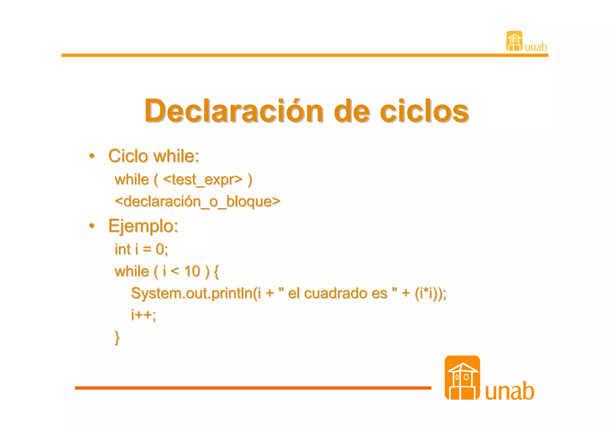 Declaración de ciclos
• Ciclo while:
   while ( <test_expr> )
   <declaración_o_bloque>
• Ejemplo:
   int i = 0;
   while ( i < 10 ) {
      System.out.println(i + " el cuadrado es " + (i*i));
      i++;
   }
 