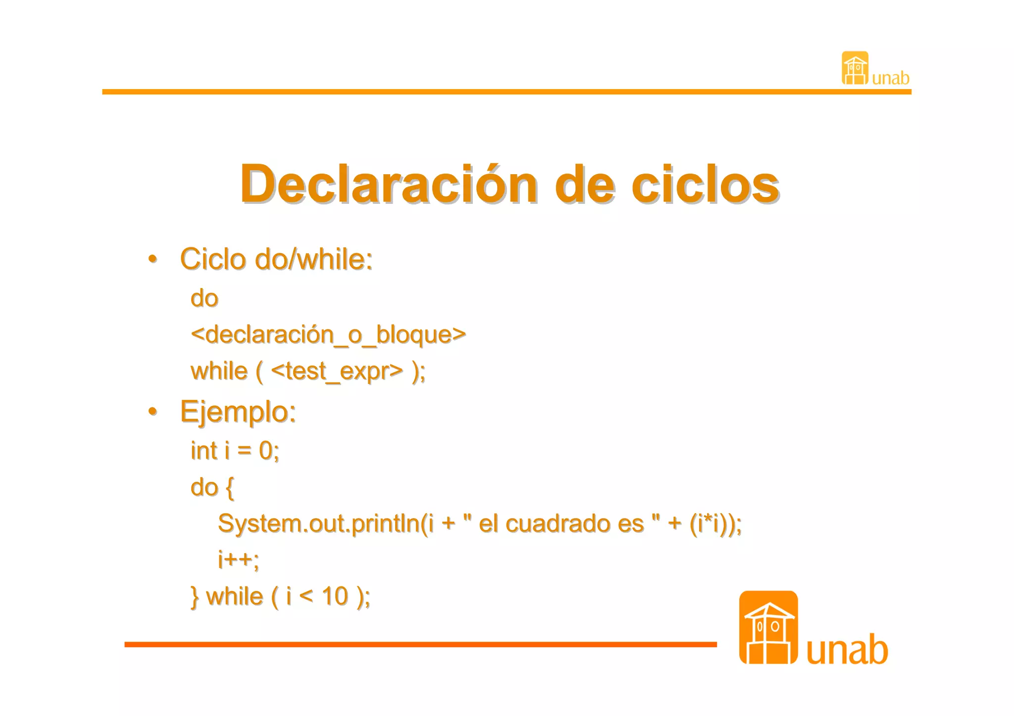 Declaración de ciclos
• Ciclo do/while:
   do
   <declaración_o_bloque>
   while ( <test_expr> );
• Ejemplo:
   int i = 0;
   do {
      System.out.println(i + " el cuadrado es " + (i*i));
      i++;
   } while ( i < 10 );
 