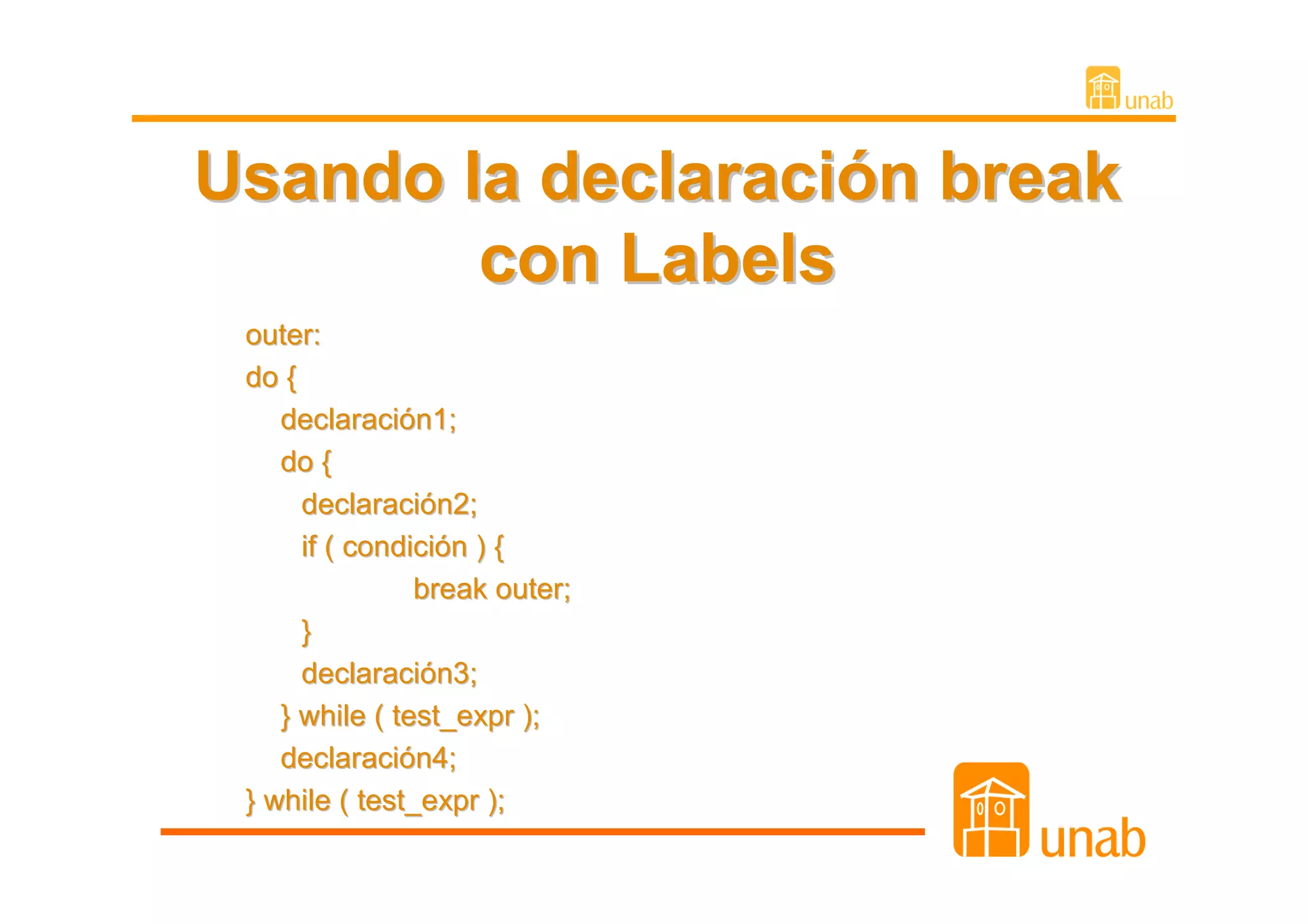 Usando la declaración break
        con Labels
 outer:
 do {
    declaración1;
    do {
      declaración2;
      if ( condición ) {
                break outer;
      }
      declaración3;
    } while ( test_expr );
    declaración4;
 } while ( test_expr );
 