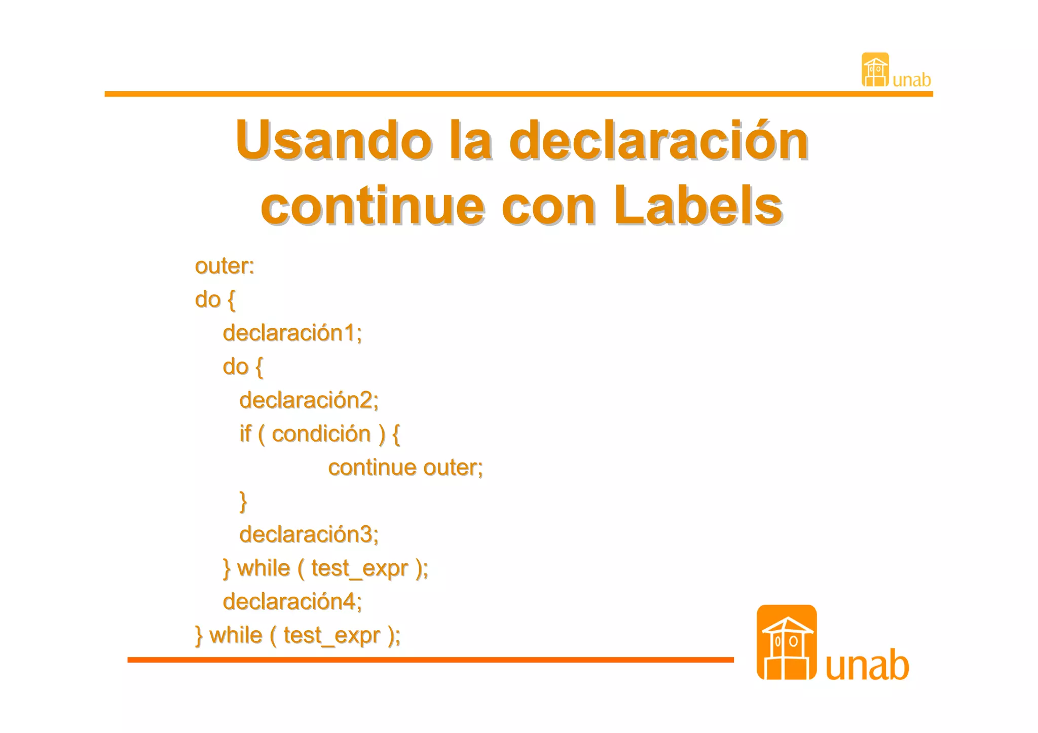 Usando la declaración
     continue con Labels
outer:
do {
   declaración1;
   do {
     declaración2;
     if ( condición ) {
               continue outer;
     }
     declaración3;
   } while ( test_expr );
   declaración4;
} while ( test_expr );
 
