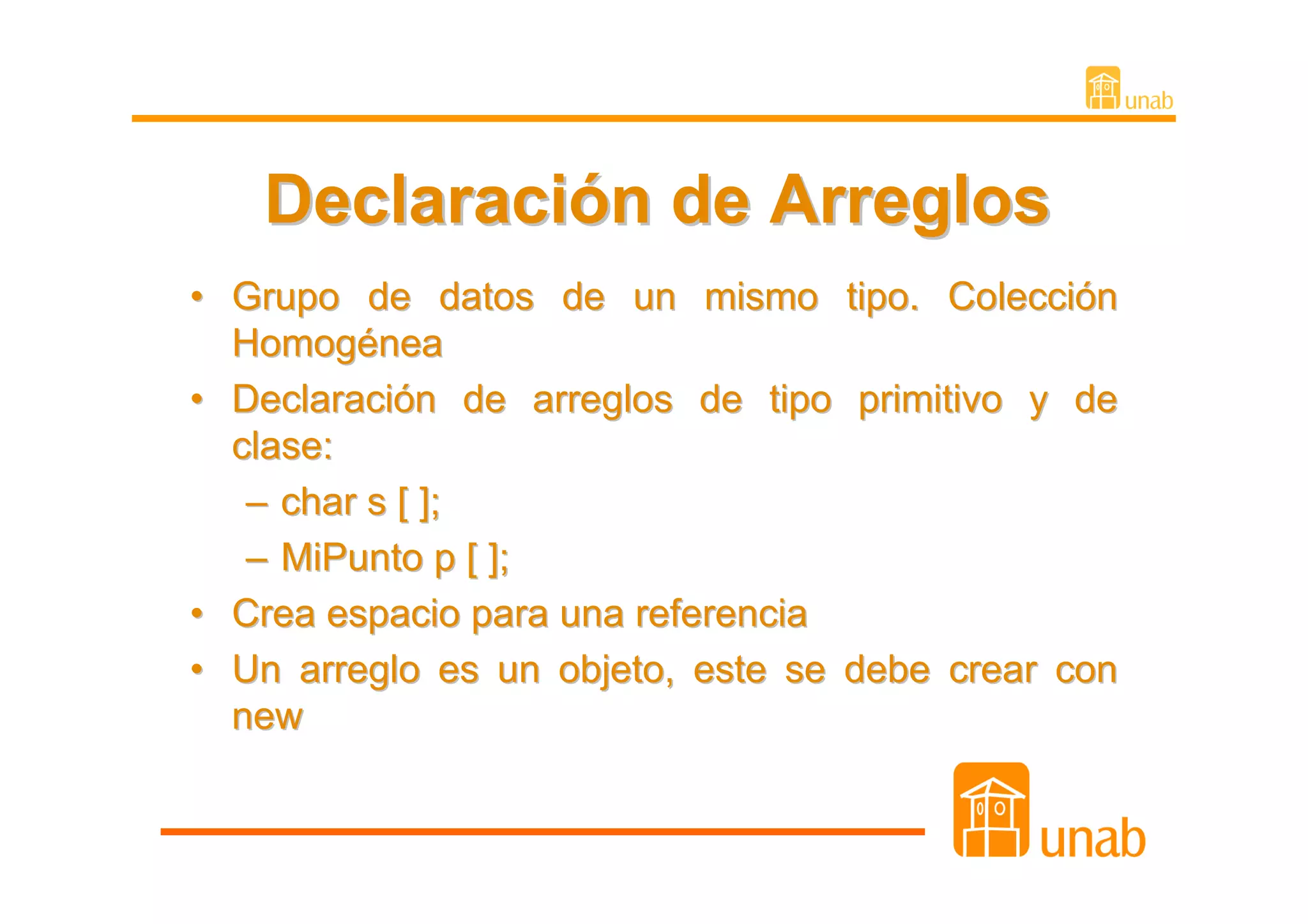 Declaración de Arreglos
• Grupo de datos de un mismo tipo. Colección
  Homogénea
• Declaración de arreglos de tipo primitivo y de
  clase:
   – char s [ ];
   – MiPunto p [ ];
• Crea espacio para una referencia
• Un arreglo es un objeto, este se debe crear con
  new
 
