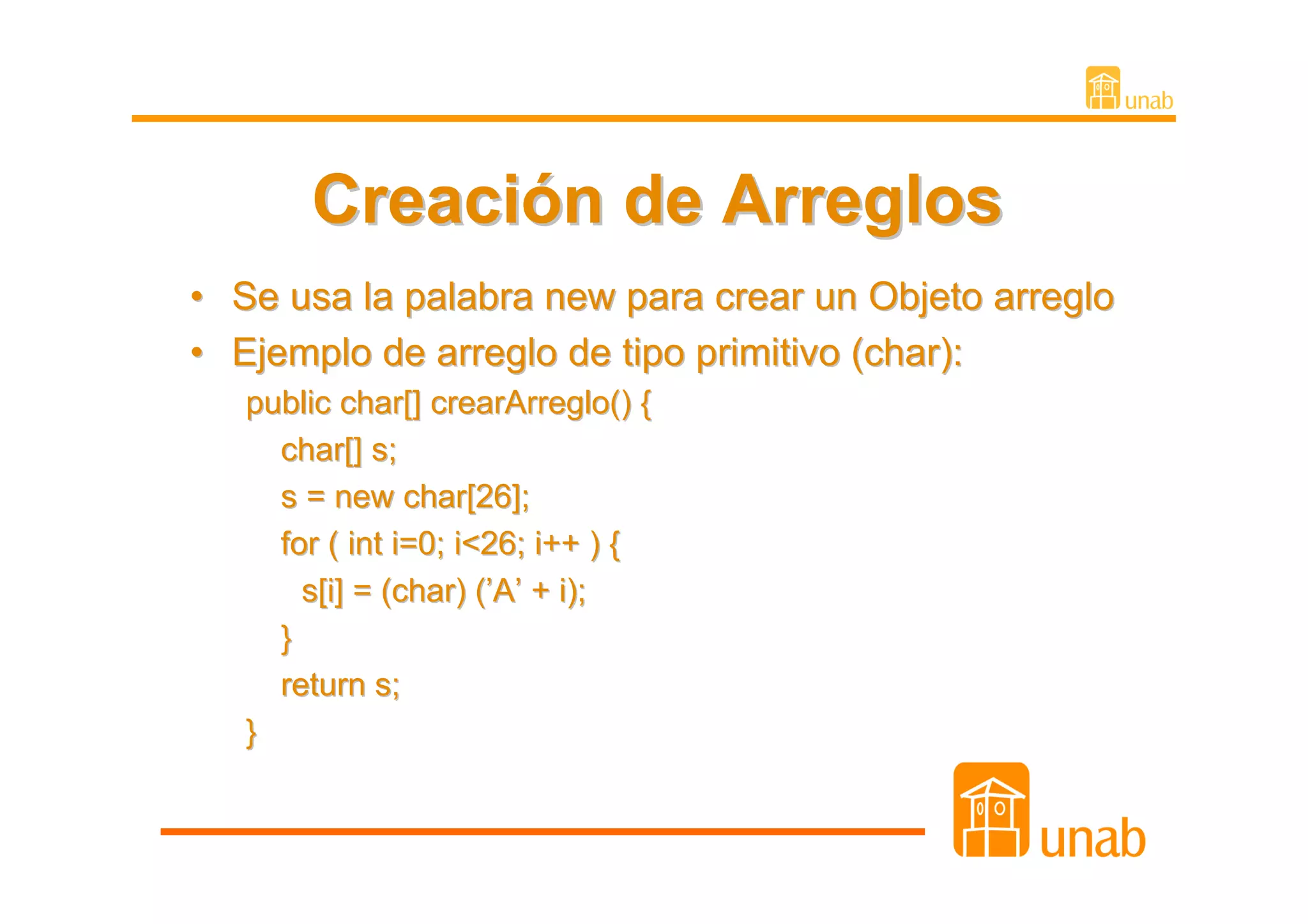 Creación de Arreglos
•   Se usa la palabra new para crear un Objeto arreglo
•   Ejemplo de arreglo de tipo primitivo (char):
    public char[] crearArreglo() {
      char[] s;
      s = new char[26];
      for ( int i=0; i<26; i++ ) {
        s[i] = (char) (’A’ + i);
      }
      return s;
    }
 