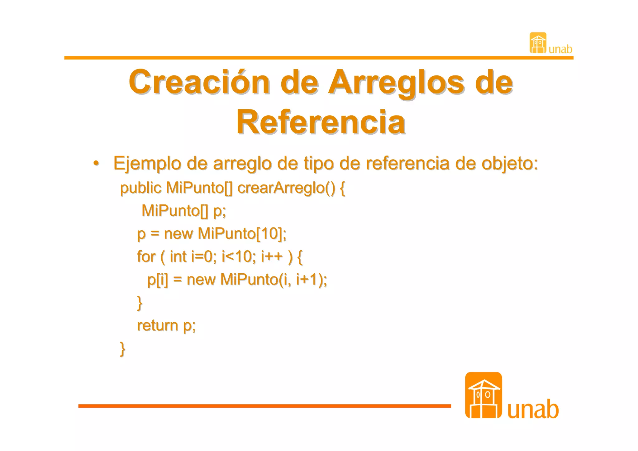 Creación de Arreglos de
          Referencia
• Ejemplo de arreglo de tipo de referencia de objeto:
   public MiPunto[] crearArreglo() {
      MiPunto[] p;
     p = new MiPunto[10];
     for ( int i=0; i<10; i++ ) {
       p[i] = new MiPunto(i, i+1);
     }
     return p;
   }
 