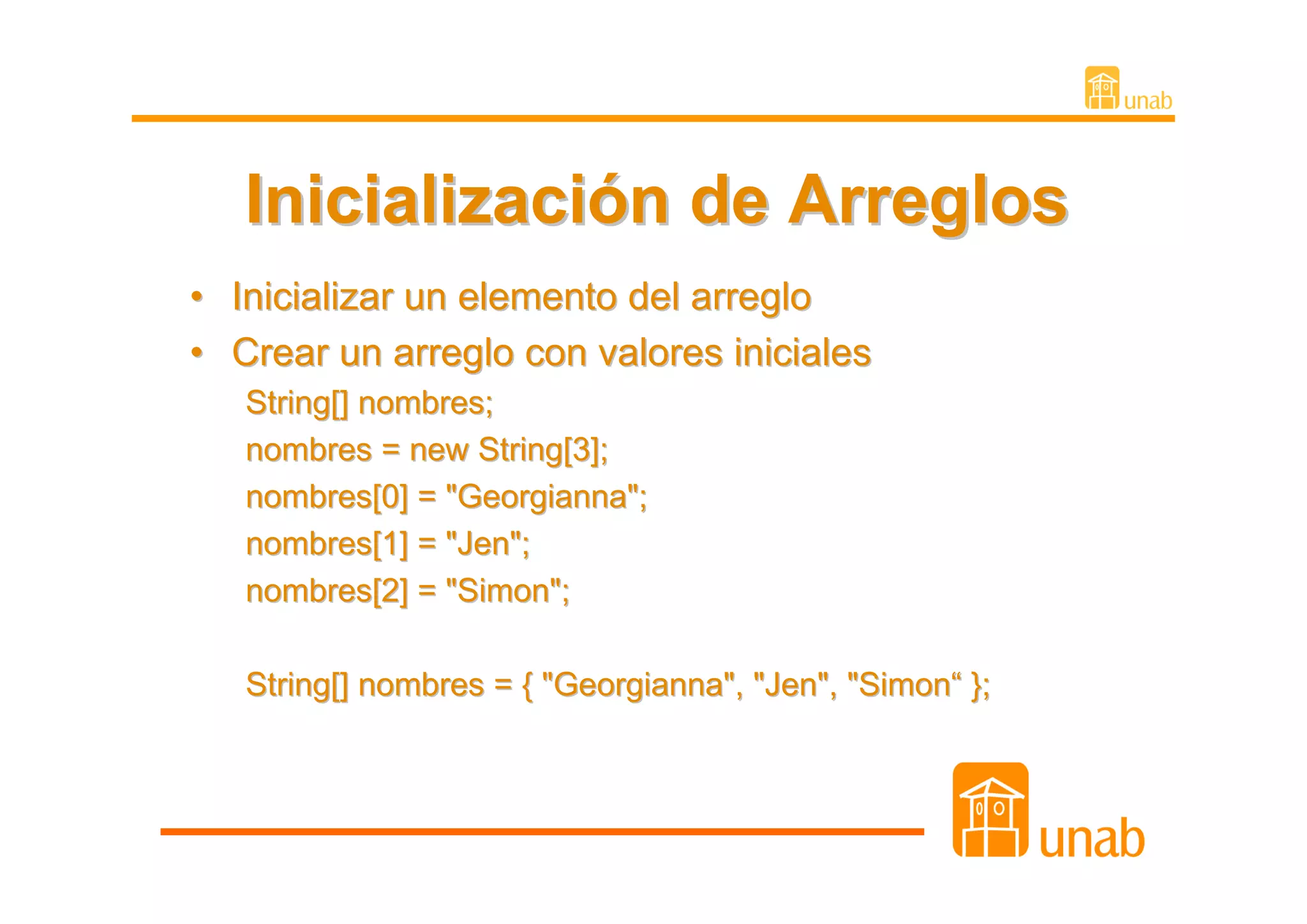Inicialización de Arreglos
•   Inicializar un elemento del arreglo
•   Crear un arreglo con valores iniciales
    String[] nombres;
    nombres = new String[3];
    nombres[0] = "Georgianna";
    nombres[1] = "Jen";
    nombres[2] = "Simon";

    String[] nombres = { "Georgianna", "Jen", "Simon“ };
 
