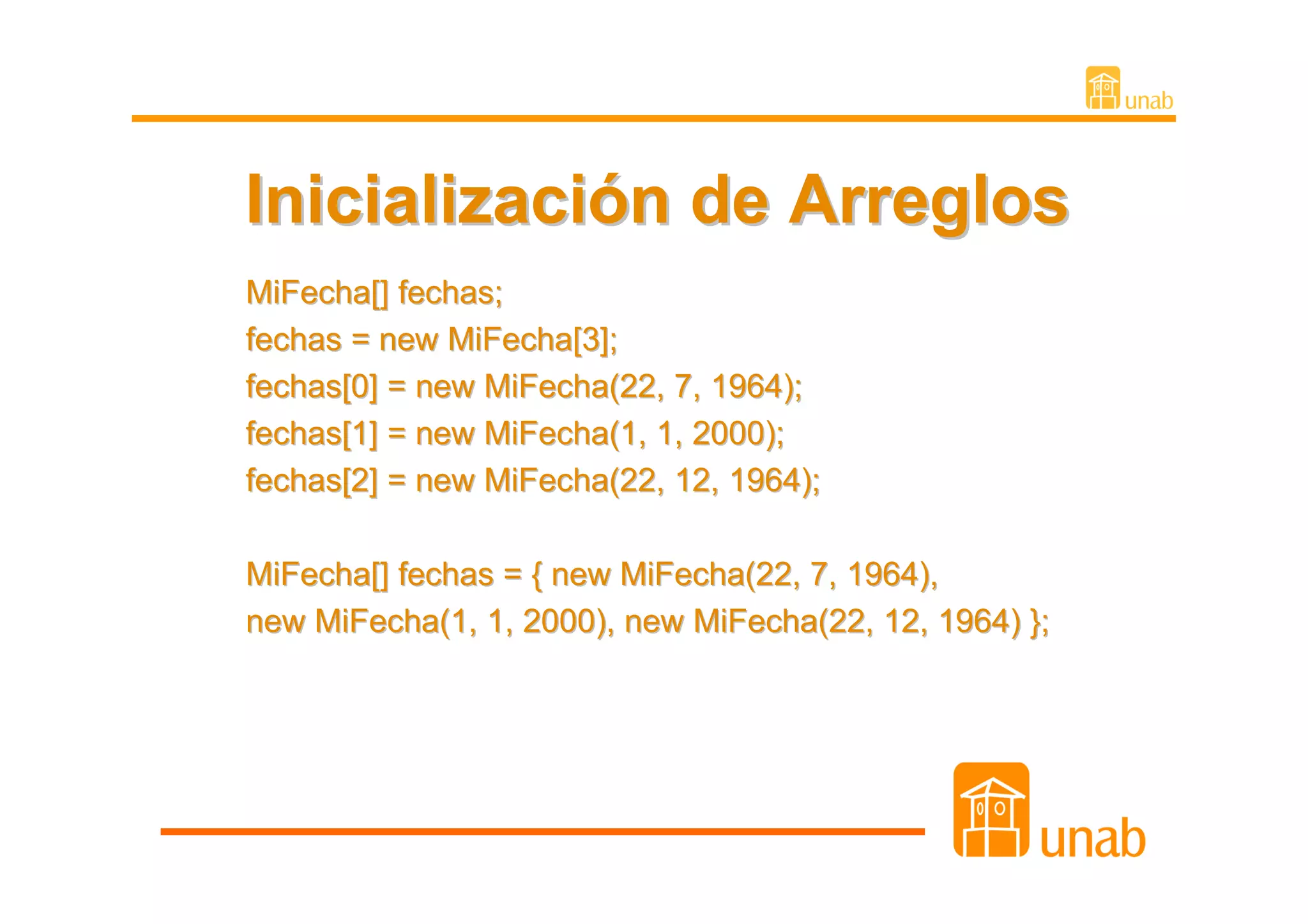Inicialización de Arreglos
MiFecha[] fechas;
fechas = new MiFecha[3];
fechas[0] = new MiFecha(22, 7, 1964);
fechas[1] = new MiFecha(1, 1, 2000);
fechas[2] = new MiFecha(22, 12, 1964);

MiFecha[] fechas = { new MiFecha(22, 7, 1964),
new MiFecha(1, 1, 2000), new MiFecha(22, 12, 1964) };
 