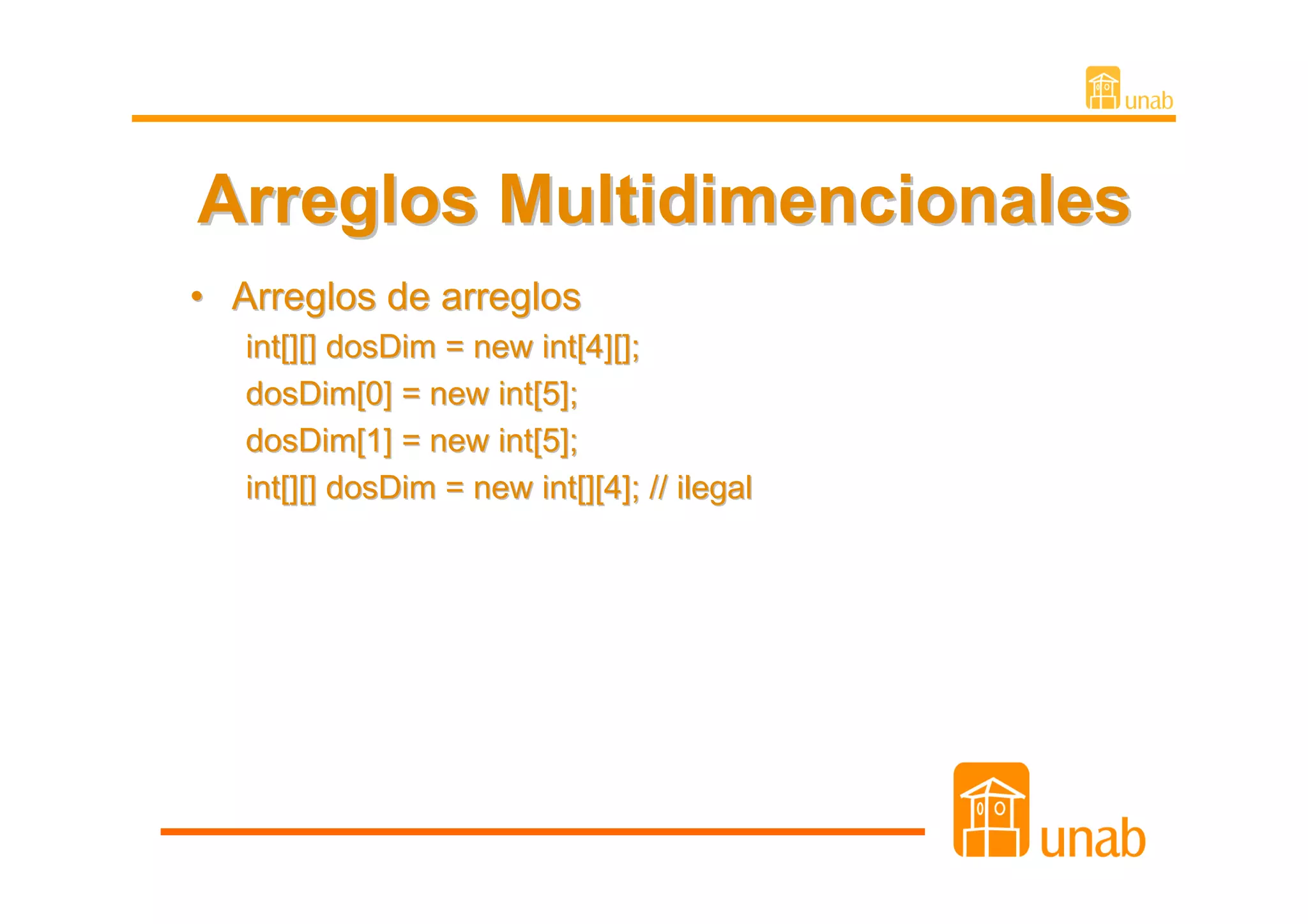 Arreglos Multidimencionales
• Arreglos de arreglos
   int[][] dosDim = new int[4][];
   dosDim[0] = new int[5];
   dosDim[1] = new int[5];
   int[][] dosDim = new int[][4]; // ilegal
 