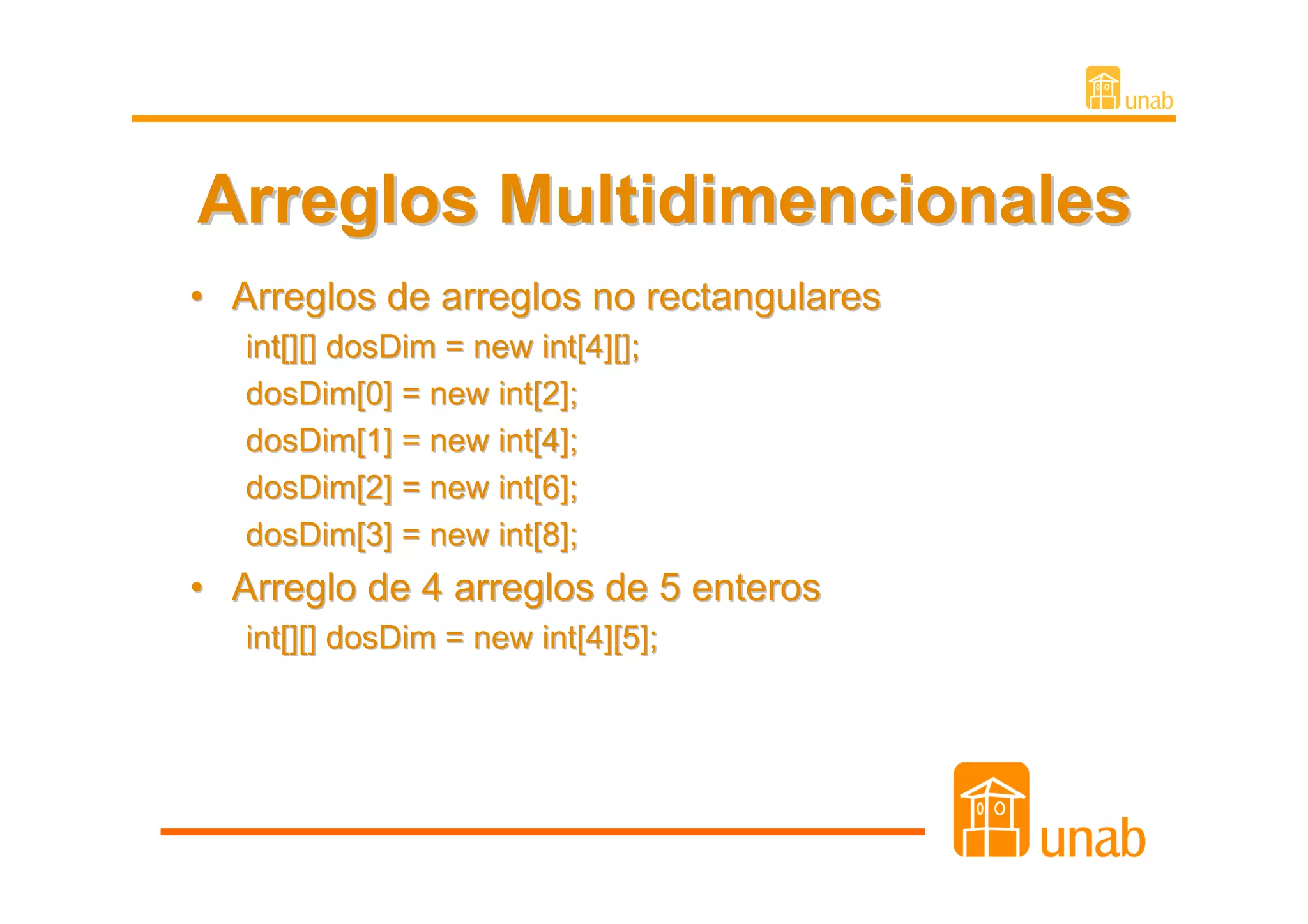 Arreglos Multidimencionales
• Arreglos de arreglos no rectangulares
   int[][] dosDim = new int[4][];
   dosDim[0] = new int[2];
   dosDim[1] = new int[4];
   dosDim[2] = new int[6];
   dosDim[3] = new int[8];
• Arreglo de 4 arreglos de 5 enteros
   int[][] dosDim = new int[4][5];
 