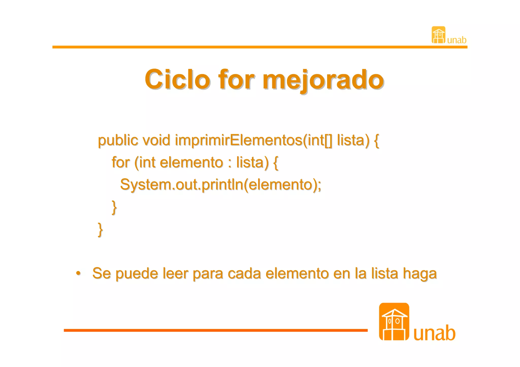 Ciclo for mejorado

   public void imprimirElementos(int[] lista) {
     for (int elemento : lista) {
       System.out.println(elemento);
     }
   }

• Se puede leer para cada elemento en la lista haga
 