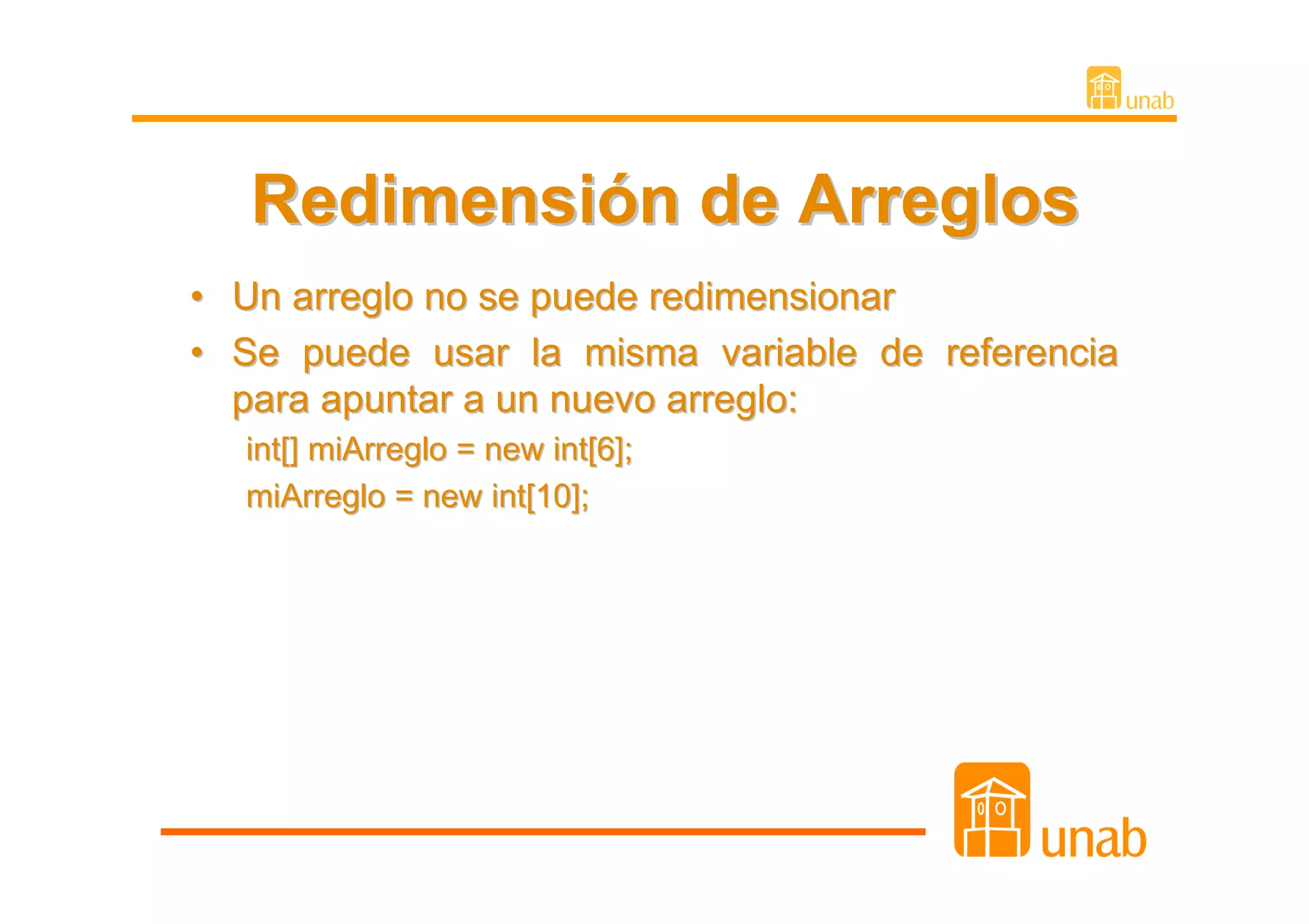 Redimensión de Arreglos
•   Un arreglo no se puede redimensionar
•   Se puede usar la misma variable de referencia
    para apuntar a un nuevo arreglo:
    int[] miArreglo = new int[6];
    miArreglo = new int[10];
 