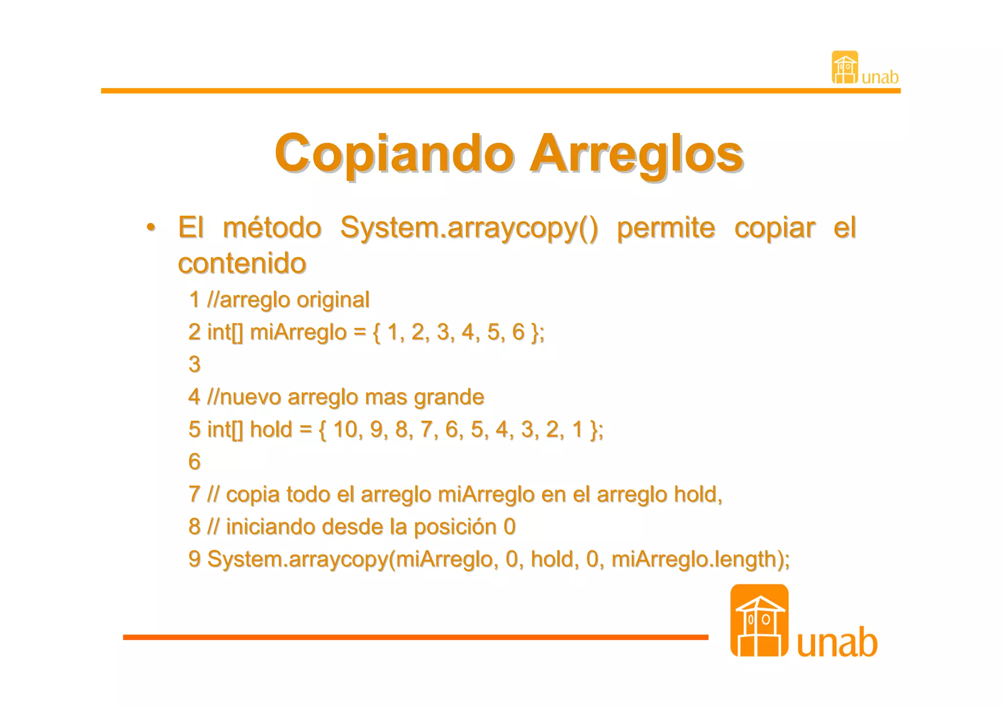 Copiando Arreglos
• El método System.arraycopy() permite copiar el
  contenido
  1 //arreglo original
  2 int[] miArreglo = { 1, 2, 3, 4, 5, 6 };
  3
  4 //nuevo arreglo mas grande
  5 int[] hold = { 10, 9, 8, 7, 6, 5, 4, 3, 2, 1 };
  6
  7 // copia todo el arreglo miArreglo en el arreglo hold,
  8 // iniciando desde la posición 0
  9 System.arraycopy(miArreglo, 0, hold, 0, miArreglo.length);
 