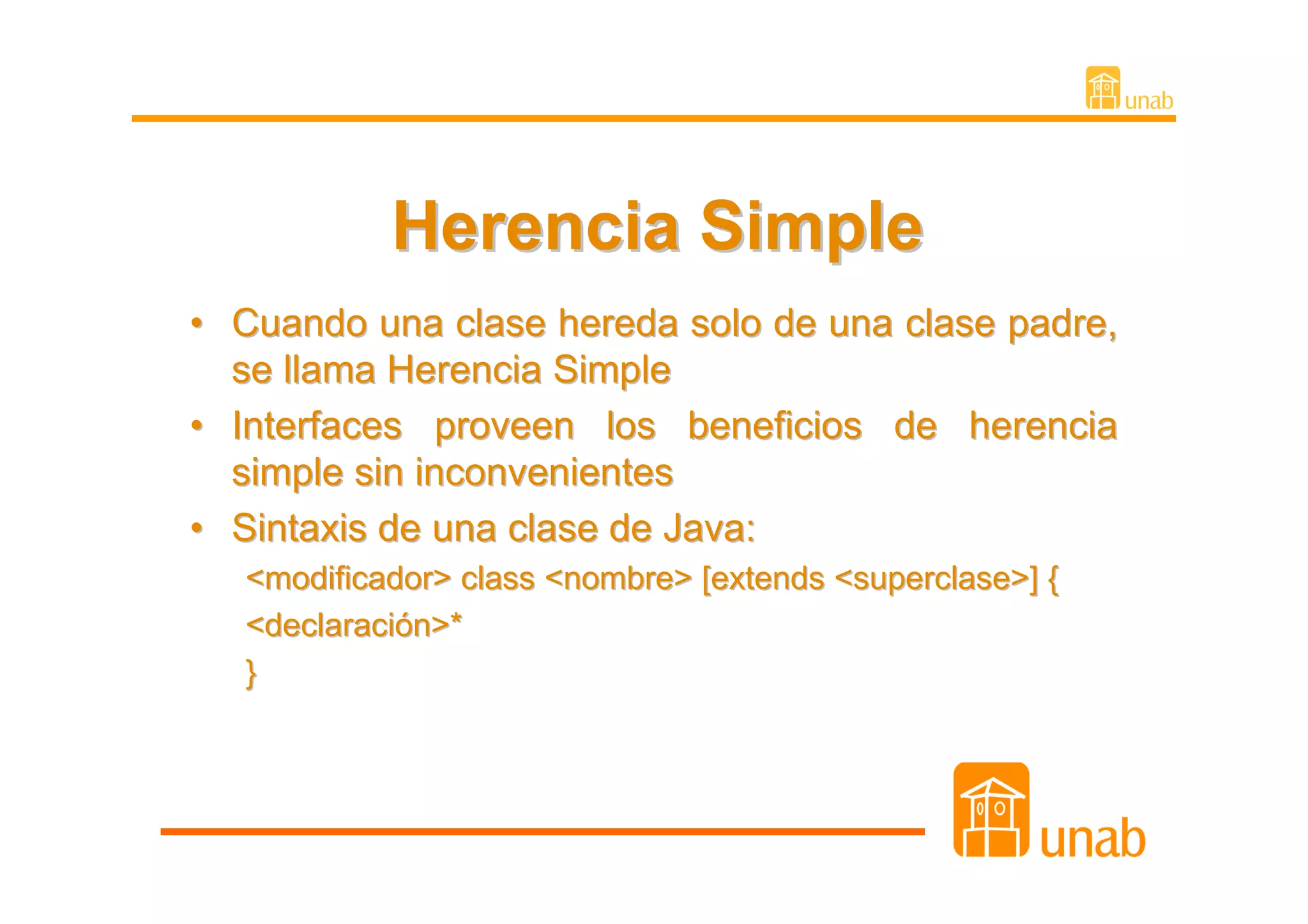 Herencia Simple
• Cuando una clase hereda solo de una clase padre,
  se llama Herencia Simple
• Interfaces proveen los beneficios de herencia
  simple sin inconvenientes
• Sintaxis de una clase de Java:
   <modificador> class <nombre> [extends <superclase>] {
   <declaración>*
   }
 