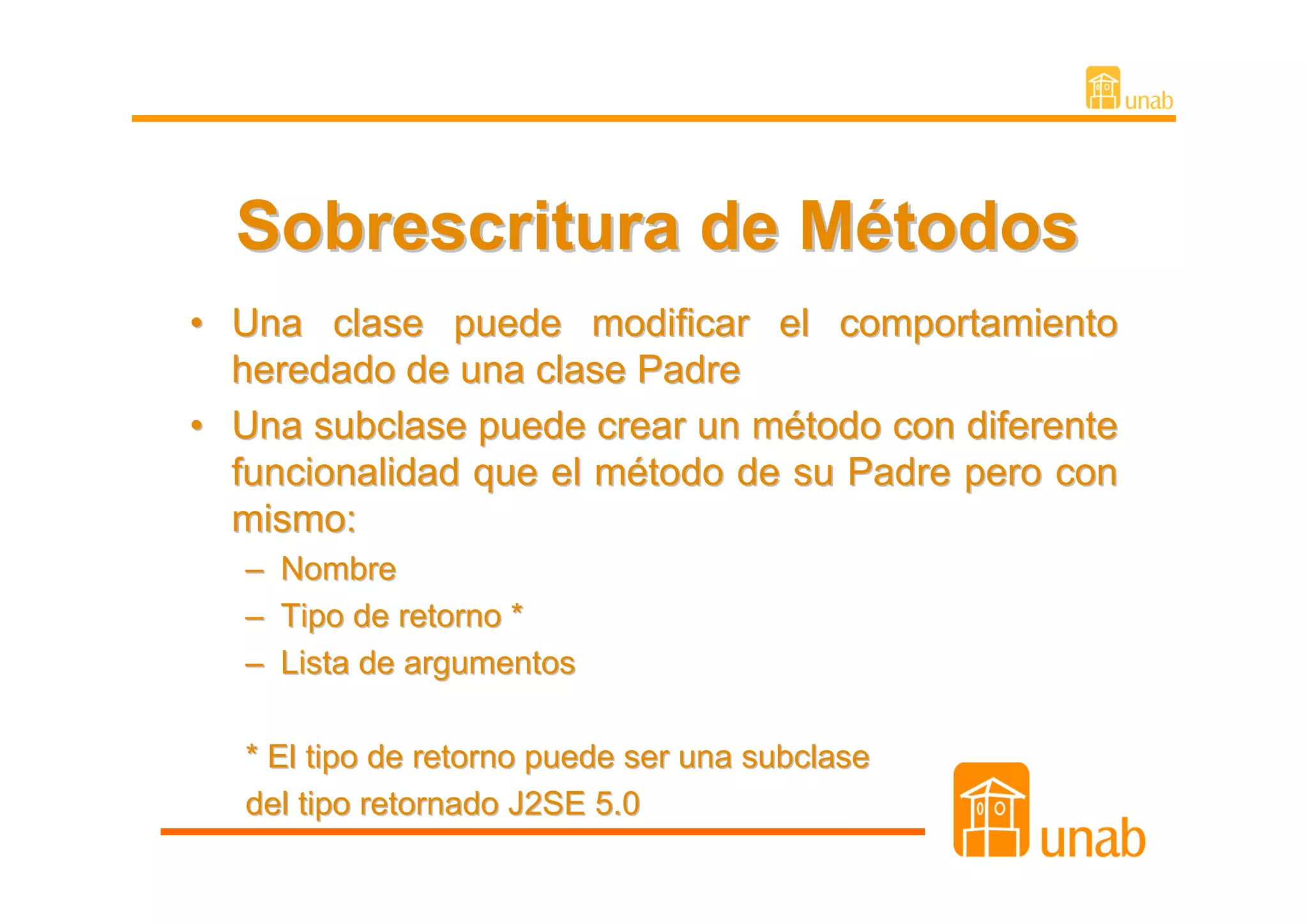 Sobrescritura de Métodos
• Una clase puede modificar el comportamiento
  heredado de una clase Padre
• Una subclase puede crear un método con diferente
  funcionalidad que el método de su Padre pero con
  mismo:
   –   Nombre
   –   Tipo de retorno *
   –   Lista de argumentos

   * El tipo de retorno puede ser una subclase
   del tipo retornado J2SE 5.0
 