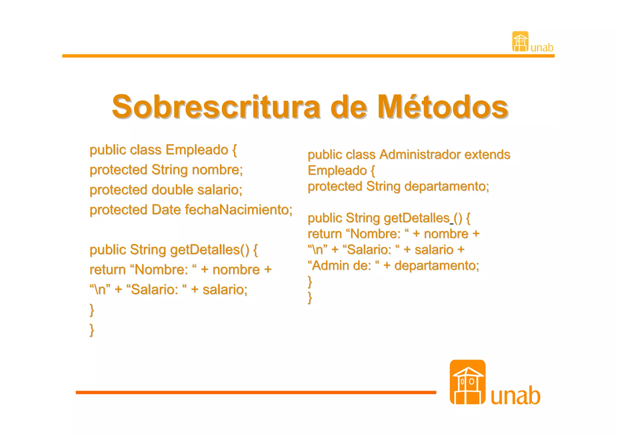 Sobrescritura de Métodos
public class Empleado {           public class Administrador extends
protected String nombre;          Empleado {
protected double salario;         protected String departamento;
protected Date fechaNacimiento;
                                  public String getDetalles () {
                                  return “Nombre: “ + nombre +
public String getDetalles() {     “n” + “Salario: “ + salario +
return “Nombre: “ + nombre +      “Admin de: “ + departamento;
                                  }
“n” + “Salario: “ + salario;
                                  }
}
}
 