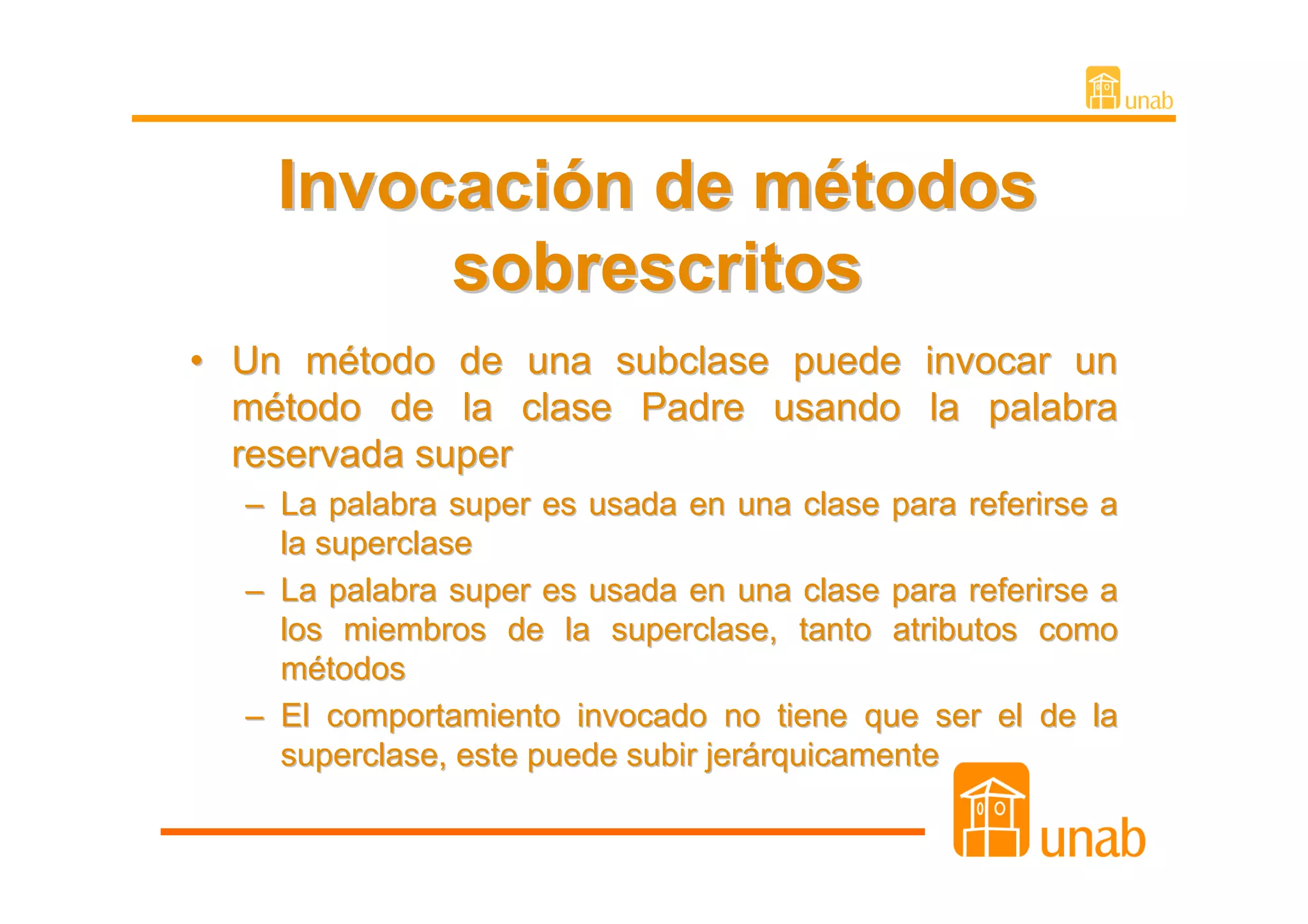Invocación de métodos
         sobrescritos
• Un método de una subclase puede invocar un
  método de la clase Padre usando la palabra
  reservada super
  – La palabra super es usada en una clase para referirse a
    la superclase
  – La palabra super es usada en una clase para referirse a
    los miembros de la superclase, tanto atributos como
    métodos
  – El comportamiento invocado no tiene que ser el de la
    superclase, este puede subir jerárquicamente
 