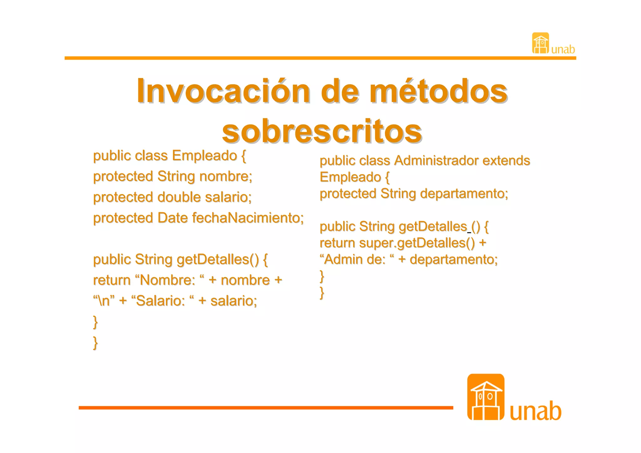 Invocación de métodos
                   sobrescritos
public class Empleado {
public class Empleado {           public class Administrador extends
protected String nombre;          Empleado {
protected double salario;         protected String departamento;
protected Date fechaNacimiento;
                                  public String getDetalles () {
                                  return super.getDetalles() +
public String getDetalles() {     “Admin de: “ + departamento;
return “Nombre: “ + nombre +      }
                                  }
“n” + “Salario: “ + salario;
}
}
 