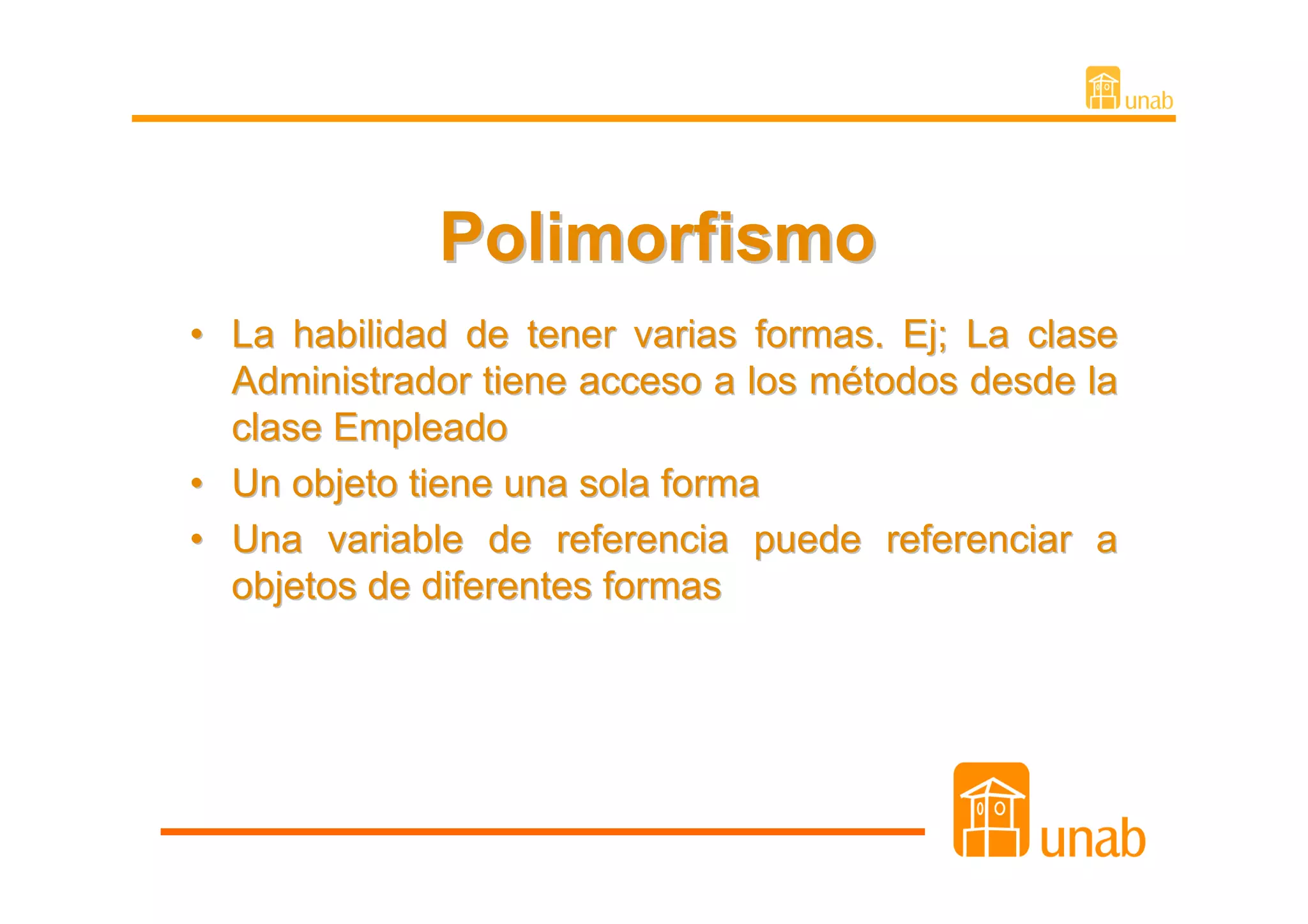 Polimorfismo
• La habilidad de tener varias formas. Ej; La clase
  Administrador tiene acceso a los métodos desde la
  clase Empleado
• Un objeto tiene una sola forma
• Una variable de referencia puede referenciar a
  objetos de diferentes formas
 