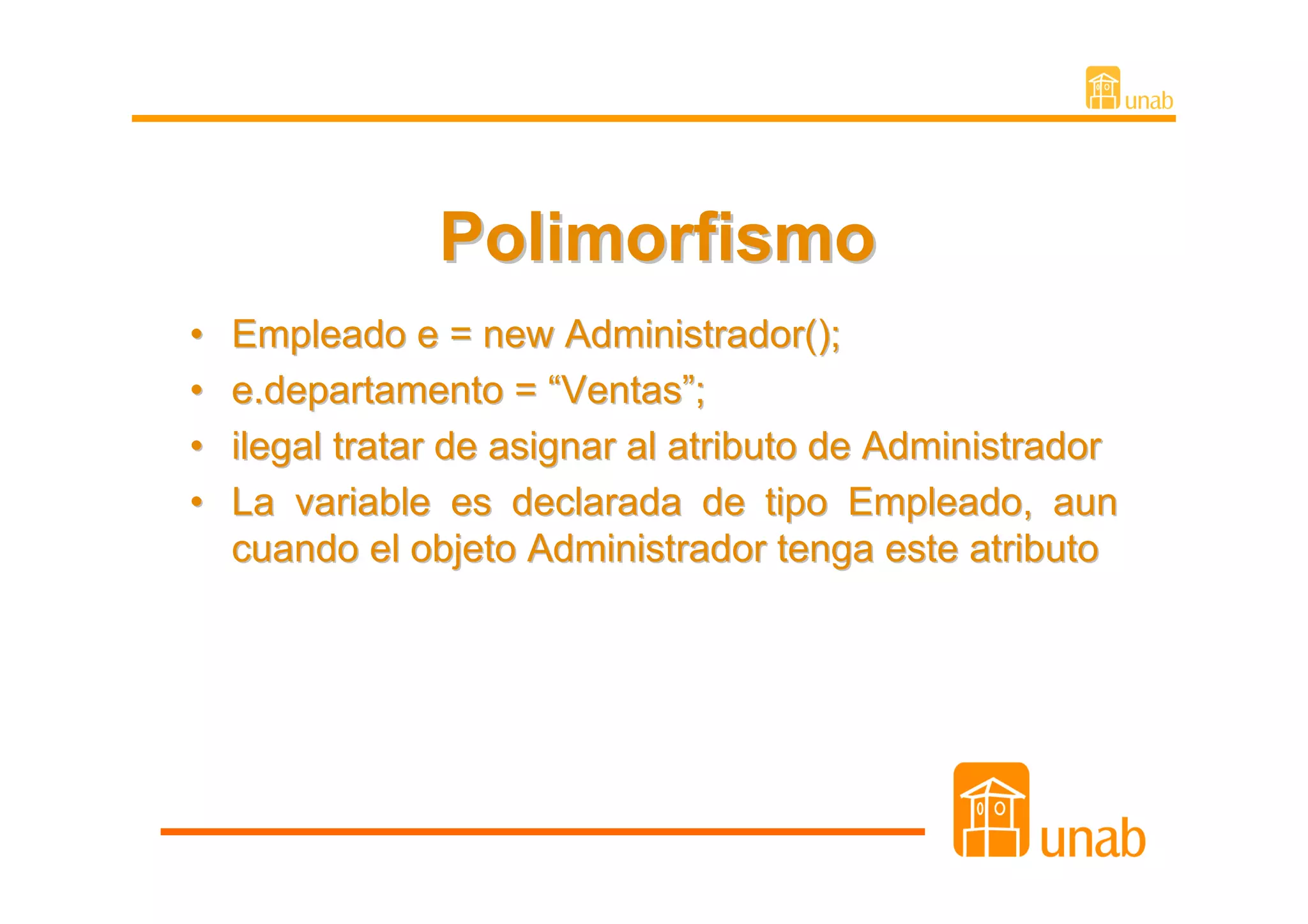 Polimorfismo
•   Empleado e = new Administrador();
•   e.departamento = “Ventas”;
•   ilegal tratar de asignar al atributo de Administrador
•   La variable es declarada de tipo Empleado, aun
    cuando el objeto Administrador tenga este atributo
 