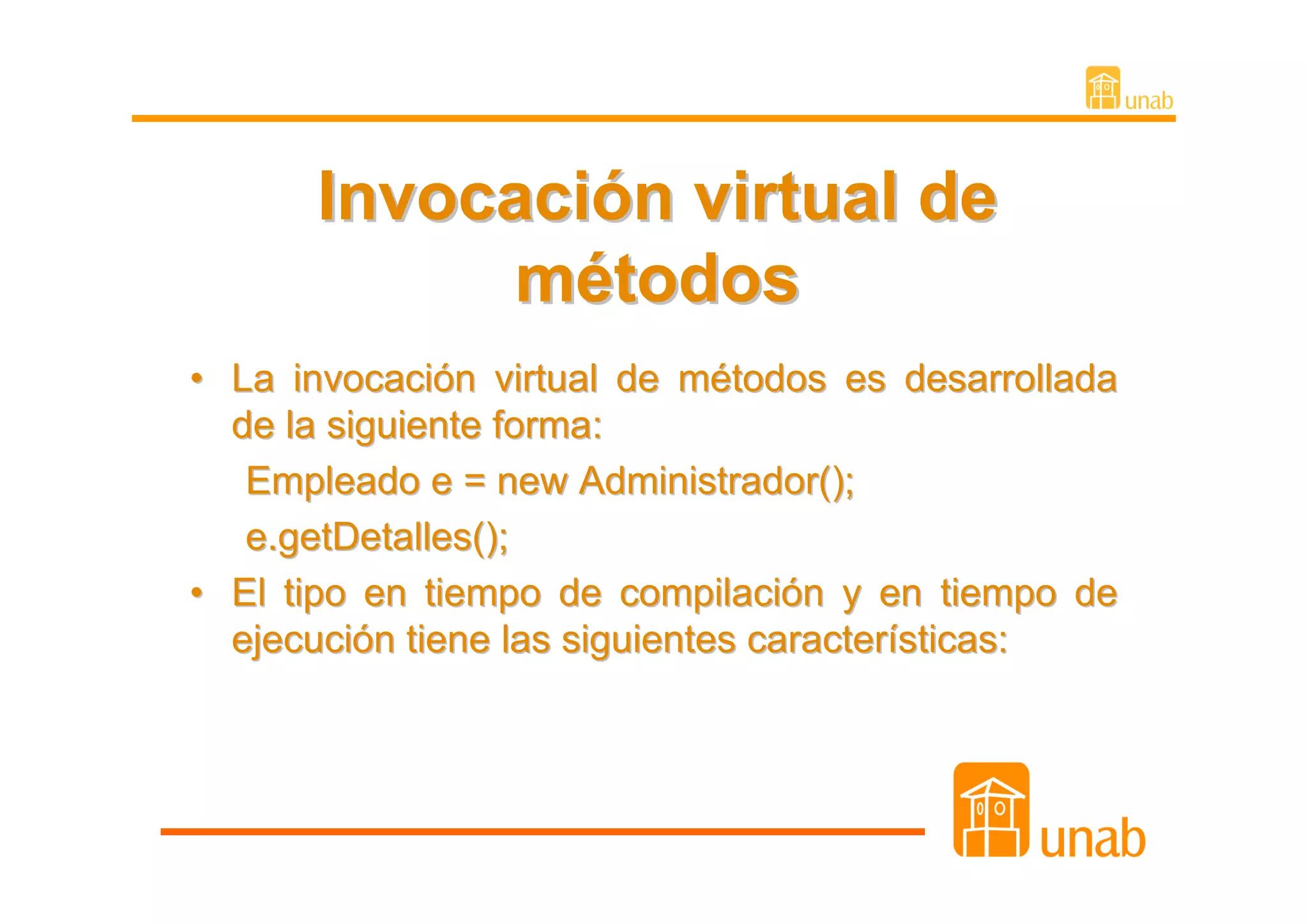 Invocación virtual de
            métodos
• La invocación virtual de métodos es desarrollada
  de la siguiente forma:
   Empleado e = new Administrador();
   e.getDetalles();
• El tipo en tiempo de compilación y en tiempo de
  ejecución tiene las siguientes características:
 