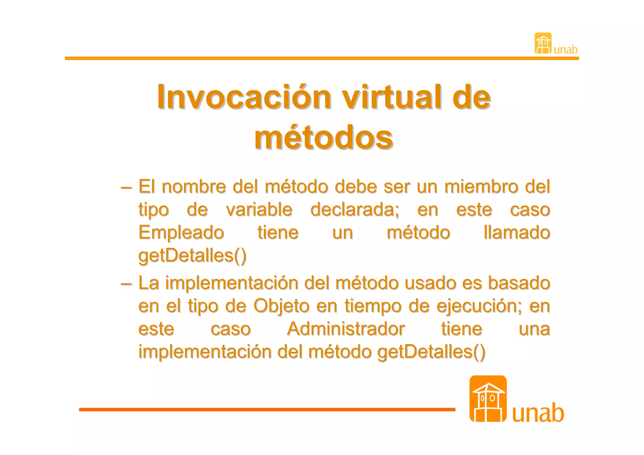 Invocación virtual de
          métodos
– El nombre del método debe ser un miembro del
  tipo de variable declarada; en este caso
  Empleado      tiene   un     método     llamado
  getDetalles()
– La implementación del método usado es basado
  en el tipo de Objeto en tiempo de ejecución; en
  este     caso     Administrador   tiene     una
  implementación del método getDetalles()
 