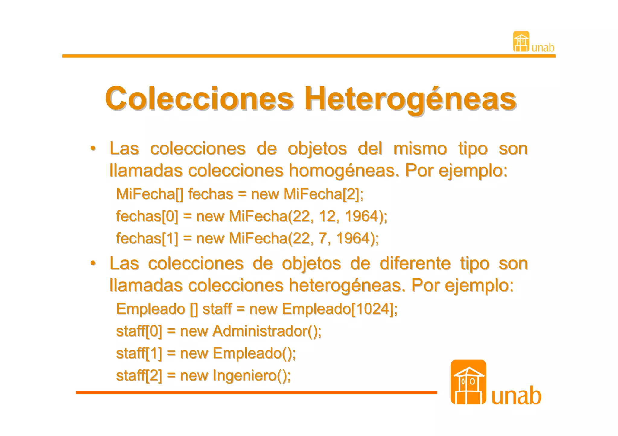 Colecciones Heterogéneas
• Las colecciones de objetos del mismo tipo son
  llamadas colecciones homogéneas. Por ejemplo:
   MiFecha[] fechas = new MiFecha[2];
   fechas[0] = new MiFecha(22, 12, 1964);
   fechas[1] = new MiFecha(22, 7, 1964);
• Las colecciones de objetos de diferente tipo son
  llamadas colecciones heterogéneas. Por ejemplo:
   Empleado [] staff = new Empleado[1024];
   staff[0] = new Administrador();
   staff[1] = new Empleado();
   staff[2] = new Ingeniero();
 