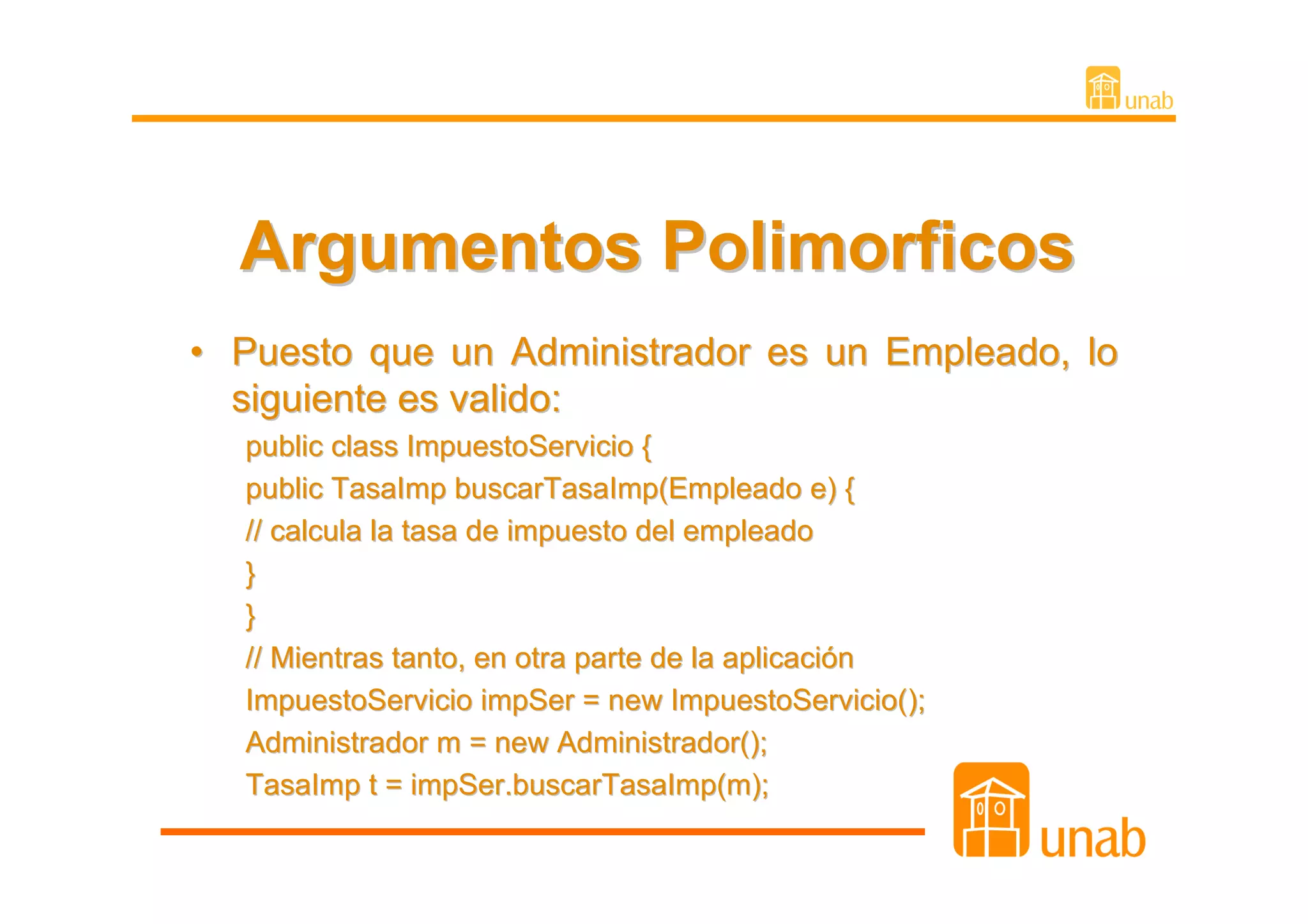 Argumentos Polimorficos
• Puesto que un Administrador es un Empleado, lo
  siguiente es valido:
  public class ImpuestoServicio {
  public TasaImp buscarTasaImp(Empleado e) {
  // calcula la tasa de impuesto del empleado
  }
  }
  // Mientras tanto, en otra parte de la aplicación
  ImpuestoServicio impSer = new ImpuestoServicio();
  Administrador m = new Administrador();
  TasaImp t = impSer.buscarTasaImp(m);
 