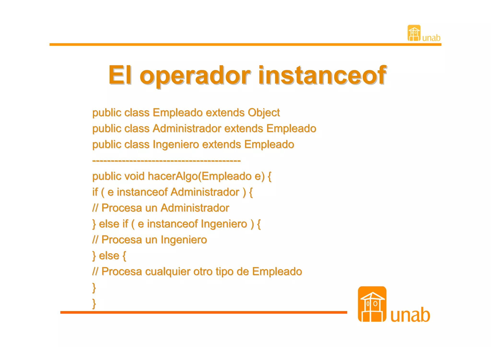 El operador instanceof
public class Empleado extends Object
public class Administrador extends Empleado
public class Ingeniero extends Empleado
----------------------------------------
public void hacerAlgo(Empleado e) {
if ( e instanceof Administrador ) {
// Procesa un Administrador
} else if ( e instanceof Ingeniero ) {
// Procesa un Ingeniero
} else {
// Procesa cualquier otro tipo de Empleado
}
}
 