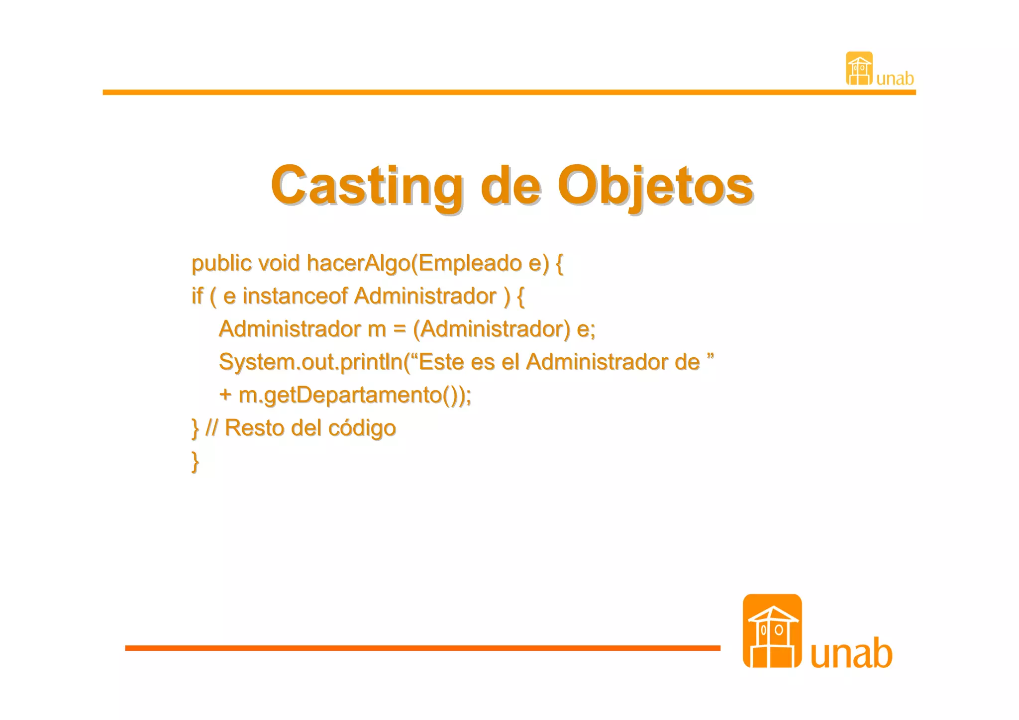 Casting de Objetos
public void hacerAlgo(Empleado e) {
if ( e instanceof Administrador ) {
    Administrador m = (Administrador) e;
    System.out.println(“Este es el Administrador de ”
    + m.getDepartamento());
} // Resto del código
}
 