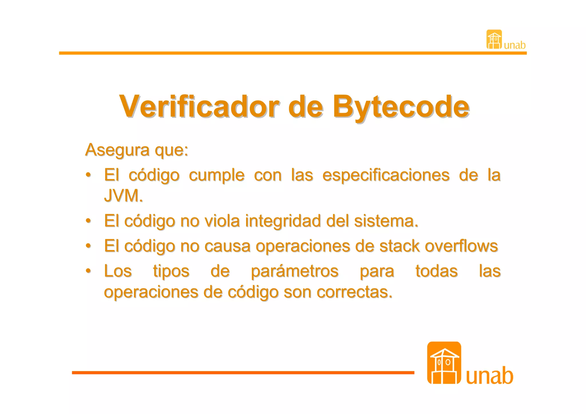 Verificador de Bytecode
Asegura que:
• El código cumple con las especificaciones de la
  JVM.
• El código no viola integridad del sistema.
• El código no causa operaciones de stack overflows
• Los tipos de parámetros para todas las
  operaciones de código son correctas.
 