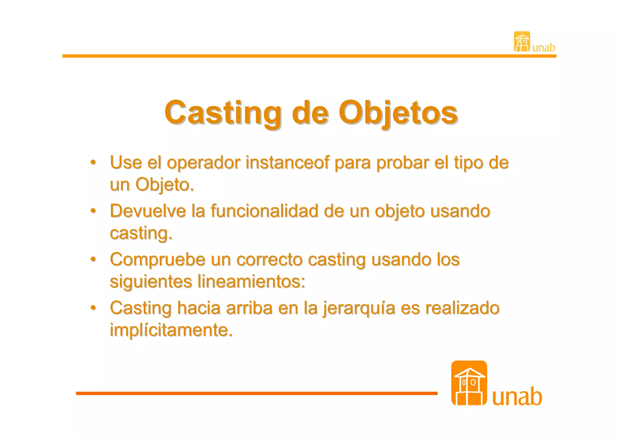 Casting de Objetos
• Use el operador instanceof para probar el tipo de
  un Objeto.
• Devuelve la funcionalidad de un objeto usando
  casting.
• Compruebe un correcto casting usando los
  siguientes lineamientos:
• Casting hacia arriba en la jerarquía es realizado
  implícitamente.
 