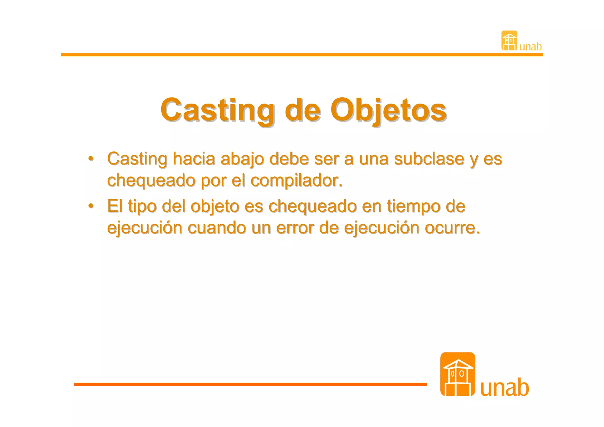 Casting de Objetos
• Casting hacia abajo debe ser a una subclase y es
  chequeado por el compilador.
• El tipo del objeto es chequeado en tiempo de
  ejecución cuando un error de ejecución ocurre.
 