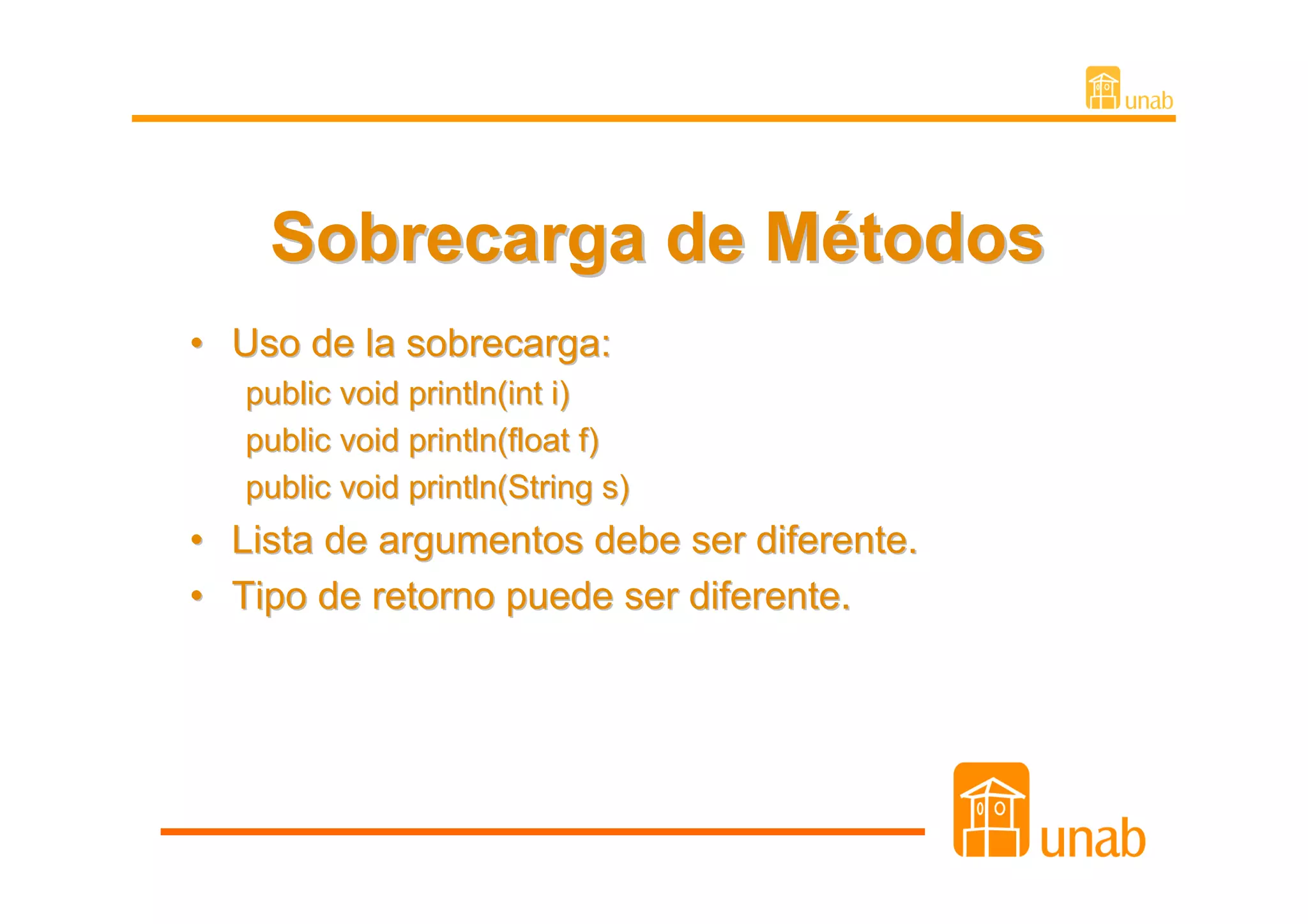 Sobrecarga de Métodos
• Uso de la sobrecarga:
    public void println(int i)
    public void println(float f)
    public void println(String s)
•   Lista de argumentos debe ser diferente.
•   Tipo de retorno puede ser diferente.
 