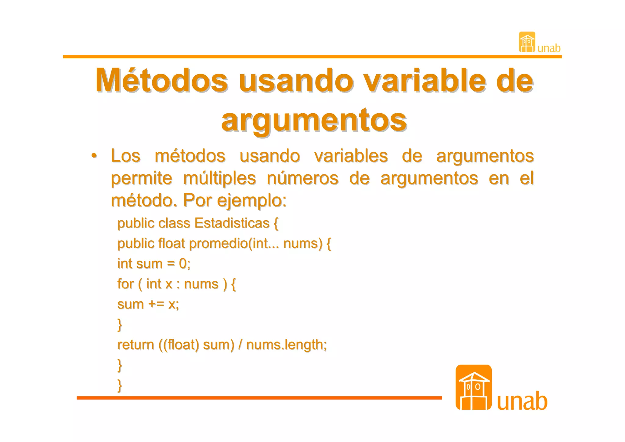 Métodos usando variable de
       argumentos
• Los métodos usando variables de argumentos
  permite múltiples números de argumentos en el
  método. Por ejemplo:
  public class Estadisticas {
  public float promedio(int... nums) {
  int sum = 0;
  for ( int x : nums ) {
  sum += x;
  }
  return ((float) sum) / nums.length;
  }
  }
 