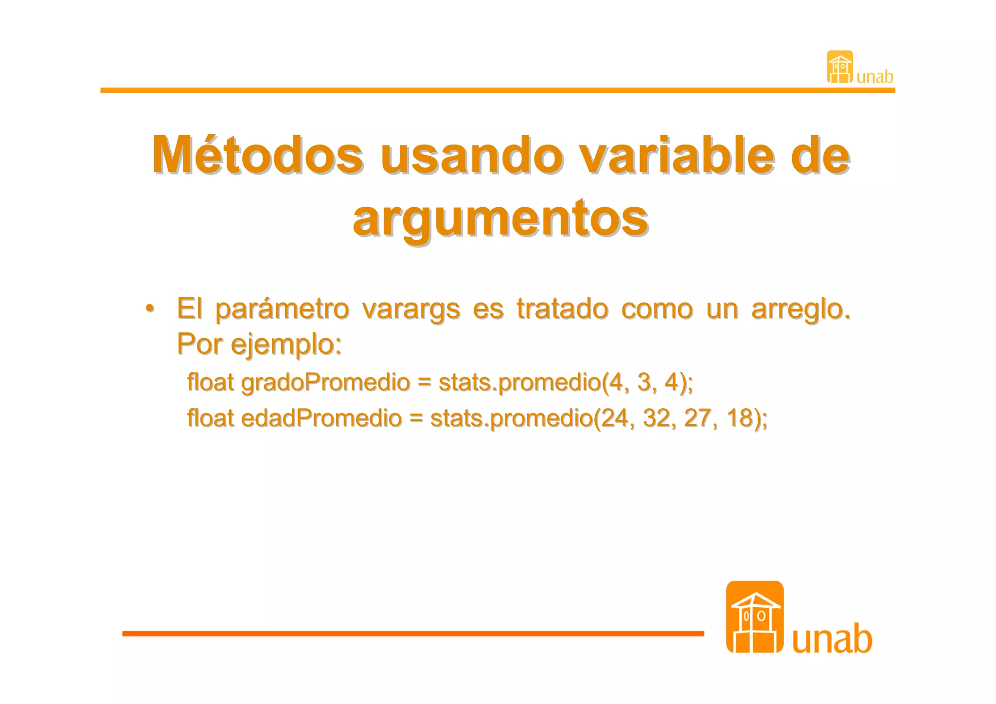 Métodos usando variable de
       argumentos
• El parámetro varargs es tratado como un arreglo.
  Por ejemplo:
   float gradoPromedio = stats.promedio(4, 3, 4);
   float edadPromedio = stats.promedio(24, 32, 27, 18);
 