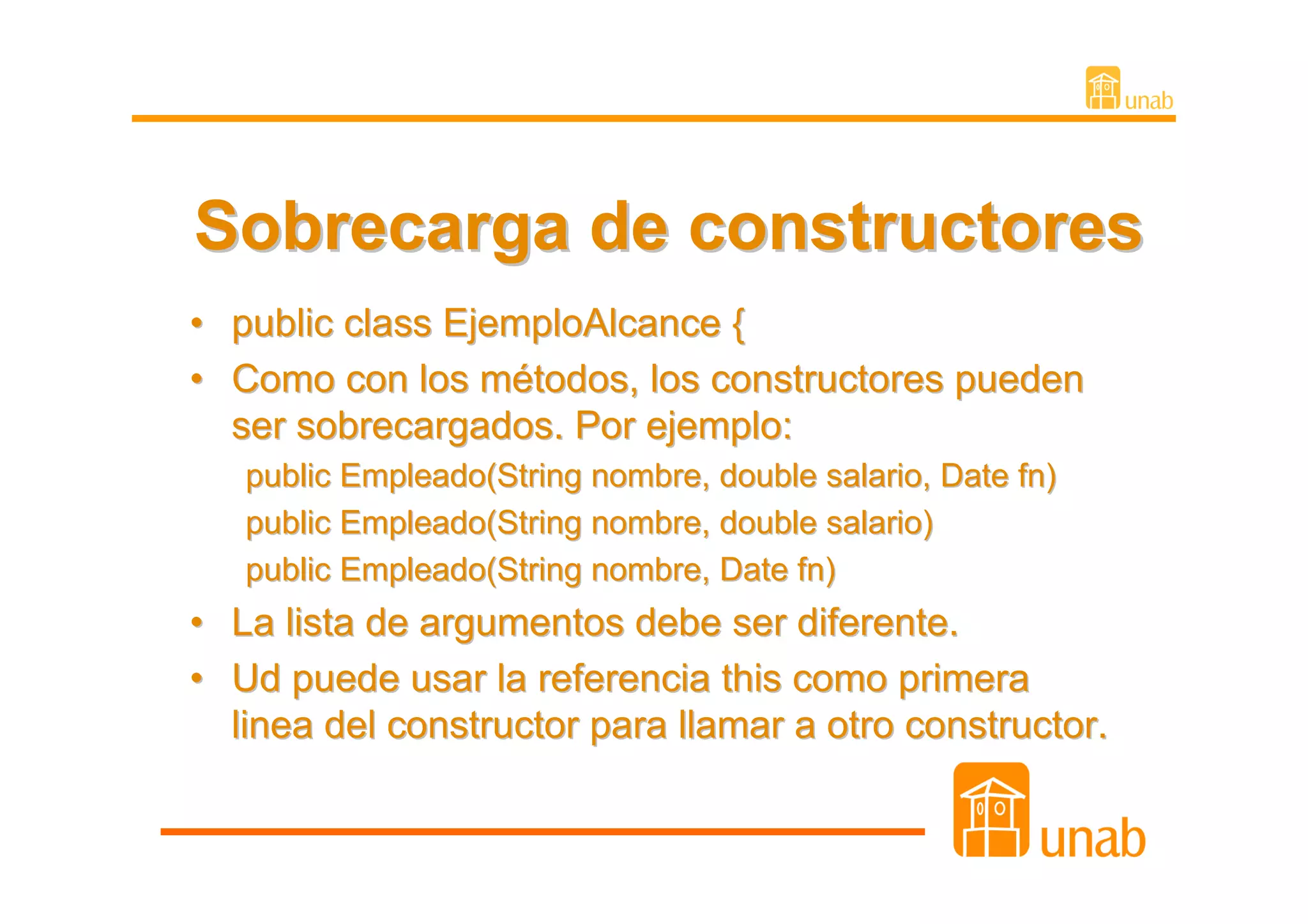 Sobrecarga de constructores
• public class EjemploAlcance {
• Como con los métodos, los constructores pueden
  ser sobrecargados. Por ejemplo:
   public Empleado(String nombre, double salario, Date fn)
   public Empleado(String nombre, double salario)
   public Empleado(String nombre, Date fn)
• La lista de argumentos debe ser diferente.
• Ud puede usar la referencia this como primera
  linea del constructor para llamar a otro constructor.
 