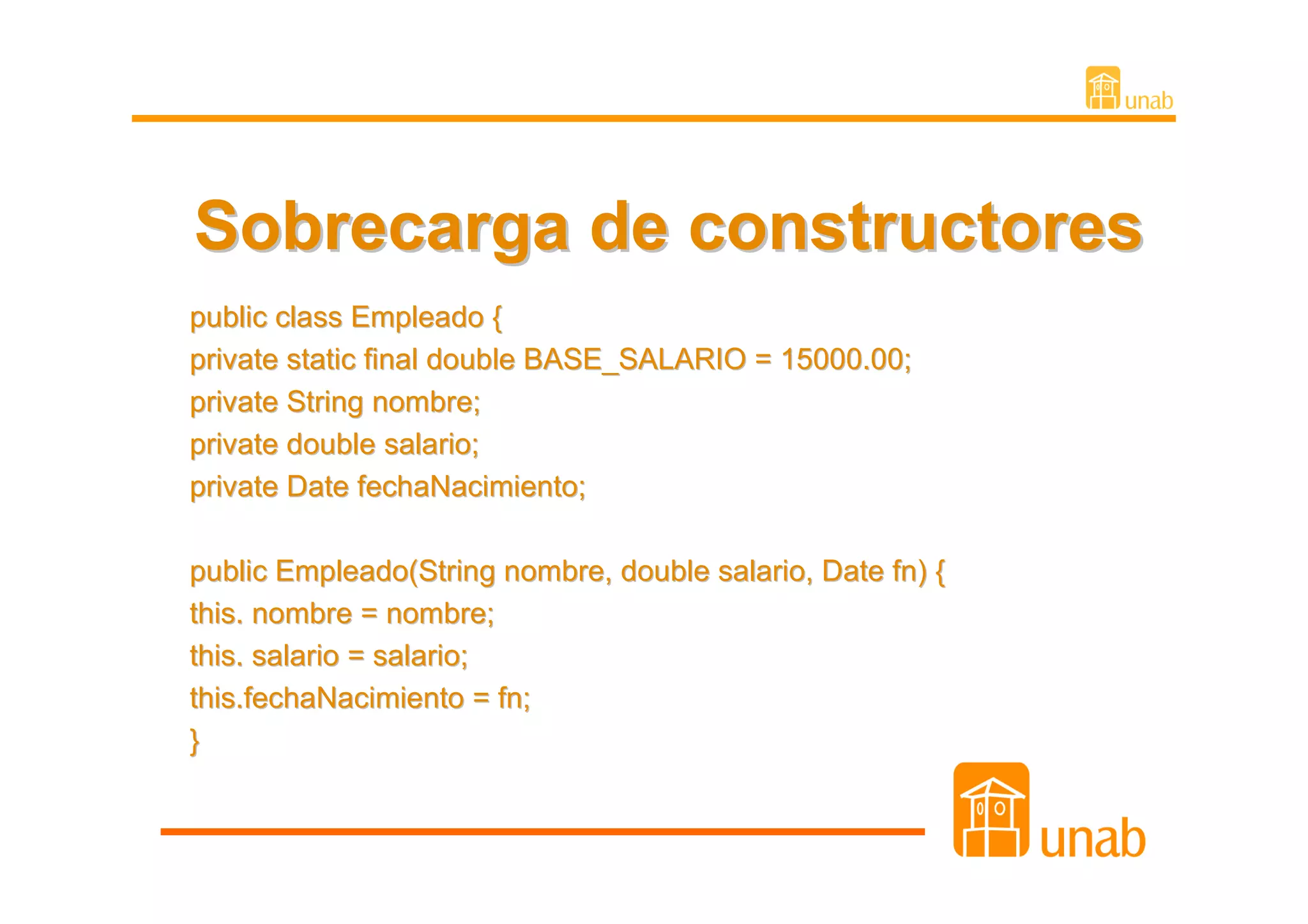 Sobrecarga de constructores
public class Empleado {
private static final double BASE_SALARIO = 15000.00;
private String nombre;
private double salario;
private Date fechaNacimiento;

public Empleado(String nombre, double salario, Date fn) {
this. nombre = nombre;
this. salario = salario;
this.fechaNacimiento = fn;
}
 