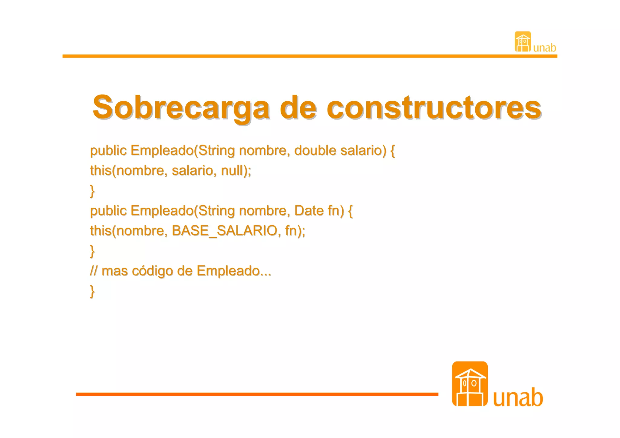 Sobrecarga de constructores
public Empleado(String nombre, double salario) {
this(nombre, salario, null);
}
public Empleado(String nombre, Date fn) {
this(nombre, BASE_SALARIO, fn);
}
// mas código de Empleado...
}
 