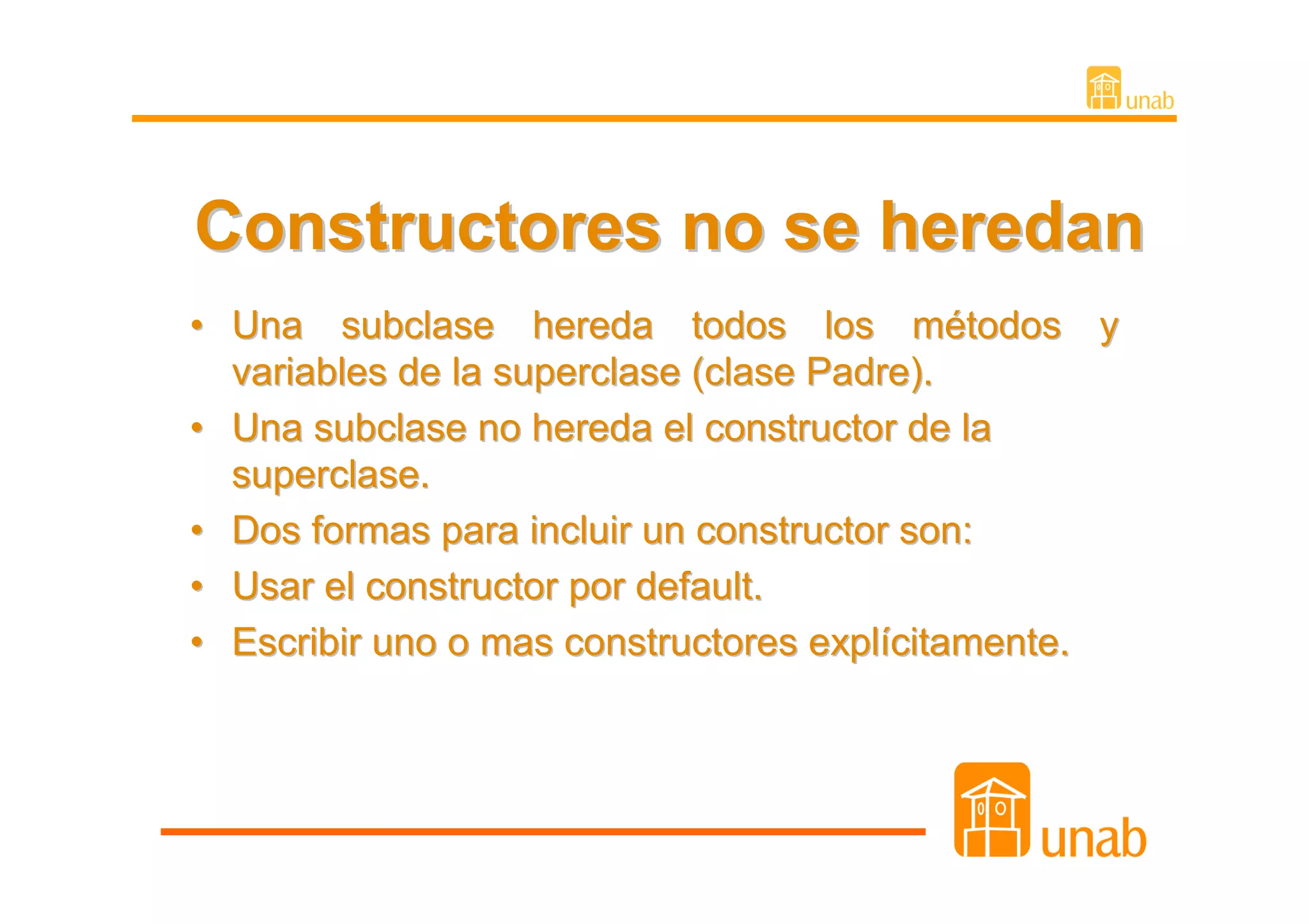 Constructores no se heredan
• Una subclase hereda todos los métodos y
  variables de la superclase (clase Padre).
• Una subclase no hereda el constructor de la
  superclase.
• Dos formas para incluir un constructor son:
• Usar el constructor por default.
• Escribir uno o mas constructores explícitamente.
 
