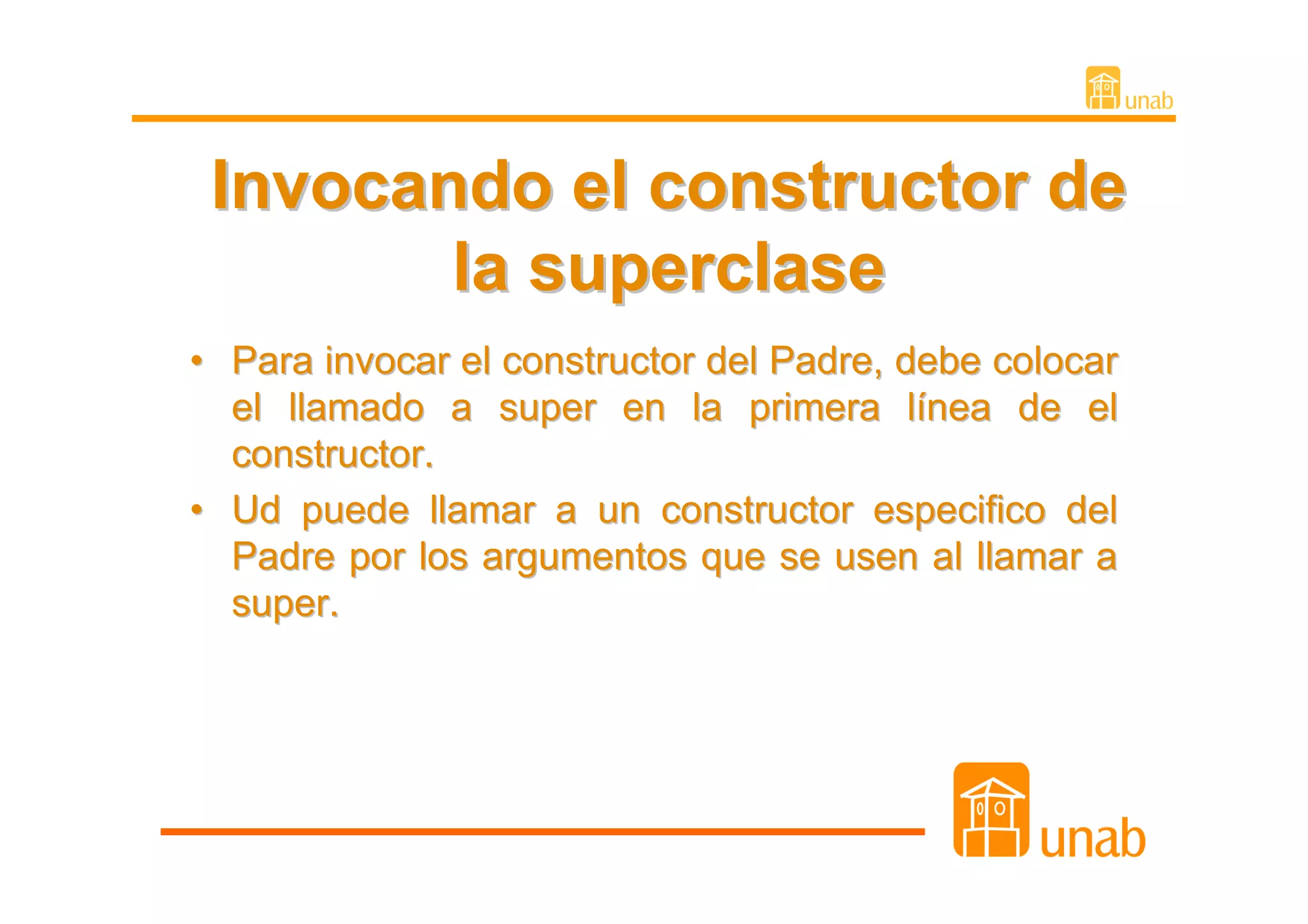Invocando el constructor de
        la superclase
• Para invocar el constructor del Padre, debe colocar
  el llamado a super en la primera línea de el
  constructor.
• Ud puede llamar a un constructor especifico del
  Padre por los argumentos que se usen al llamar a
  super.
 