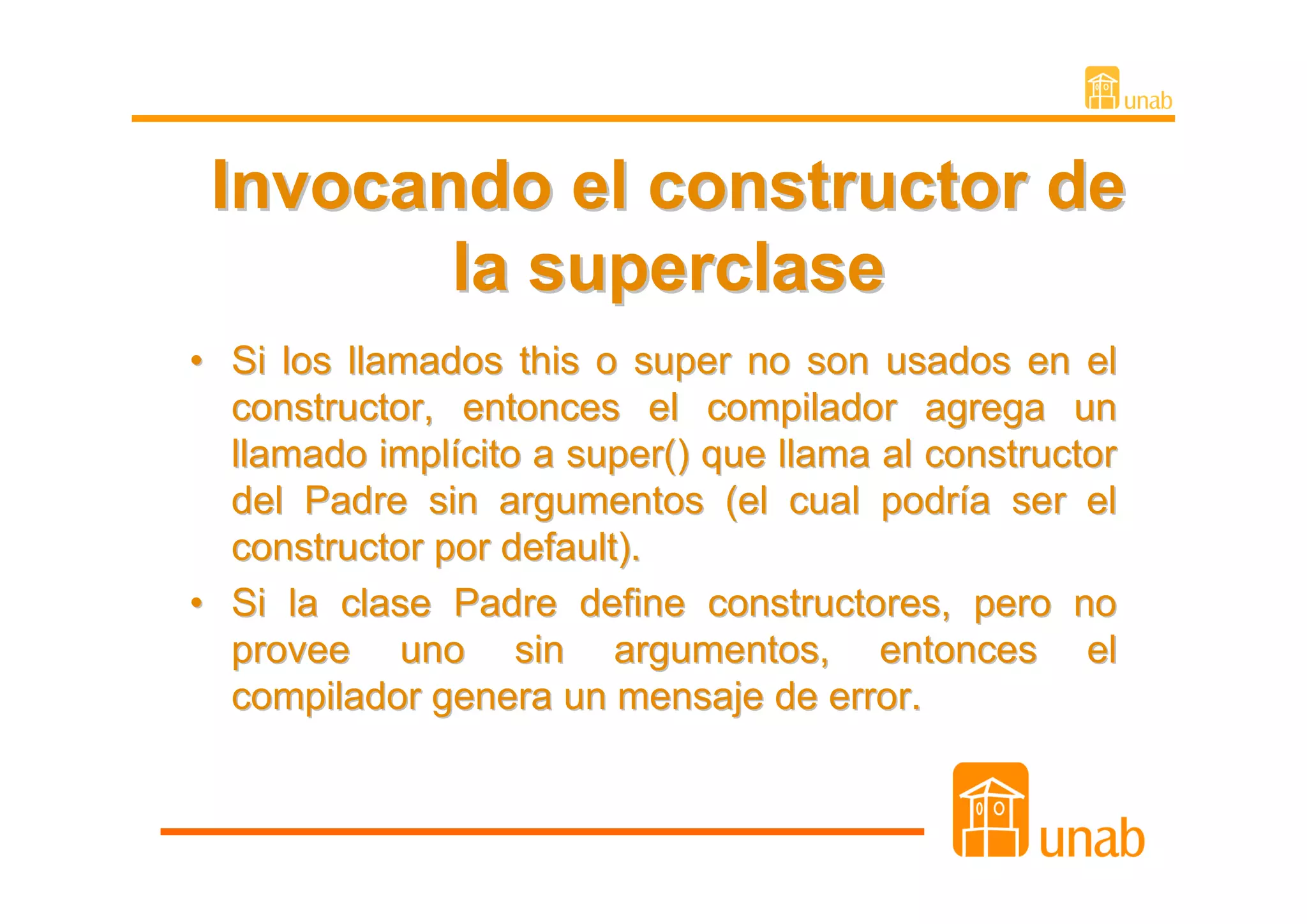 Invocando el constructor de
        la superclase
• Si los llamados this o super no son usados en el
  constructor, entonces el compilador agrega un
  llamado implícito a super() que llama al constructor
  del Padre sin argumentos (el cual podría ser el
  constructor por default).
• Si la clase Padre define constructores, pero no
  provee uno sin argumentos, entonces el
  compilador genera un mensaje de error.
 