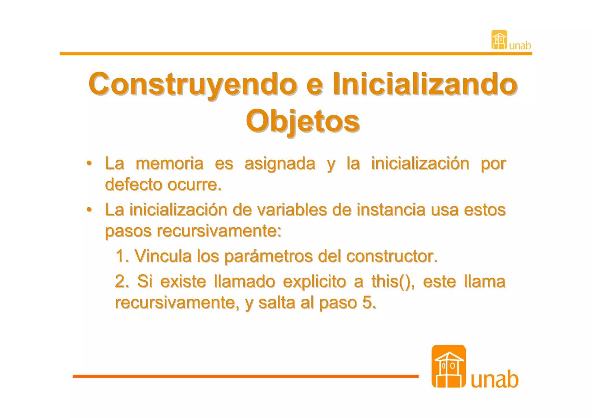 Construyendo e Inicializando
         Objetos
• La memoria es asignada y la inicialización por
  defecto ocurre.
• La inicialización de variables de instancia usa estos
  pasos recursivamente:
   1. Vincula los parámetros del constructor.
   2. Si existe llamado explicito a this(), este llama
   recursivamente, y salta al paso 5.
 